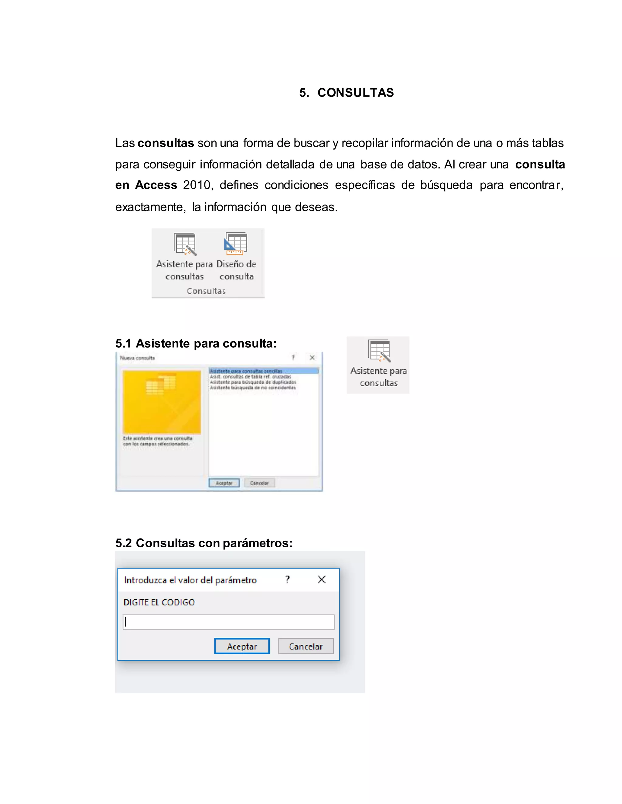 5. CONSULTAS
Las consultas son una forma de buscar y recopilar información de una o más tablas
para conseguir información detallada de una base de datos. Al crear una consulta
en Access 2010, defines condiciones específicas de búsqueda para encontrar,
exactamente, la información que deseas.
5.1 Asistente para consulta:
5.2 Consultas con parámetros:
 