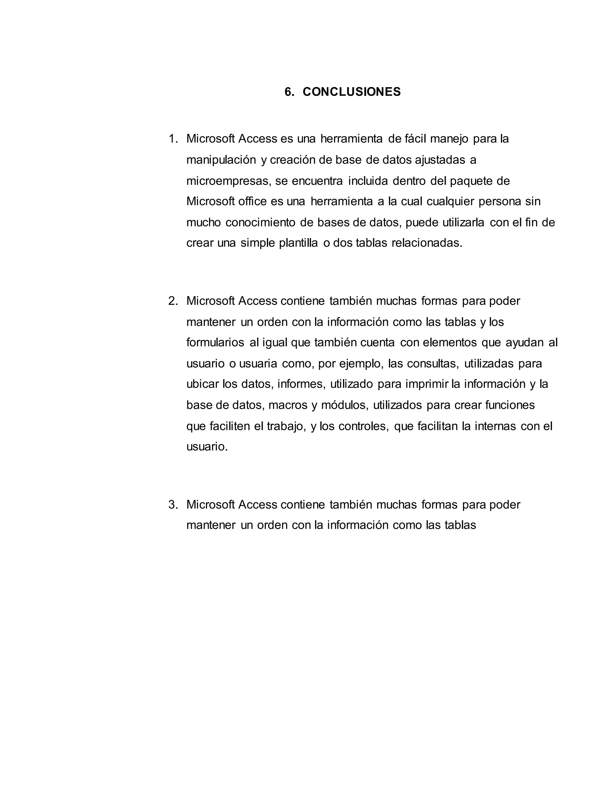 6. CONCLUSIONES
1. Microsoft Access es una herramienta de fácil manejo para la
manipulación y creación de base de datos ajustadas a
microempresas, se encuentra incluida dentro del paquete de
Microsoft office es una herramienta a la cual cualquier persona sin
mucho conocimiento de bases de datos, puede utilizarla con el fin de
crear una simple plantilla o dos tablas relacionadas.
2. Microsoft Access contiene también muchas formas para poder
mantener un orden con la información como las tablas y los
formularios al igual que también cuenta con elementos que ayudan al
usuario o usuaria como, por ejemplo, las consultas, utilizadas para
ubicar los datos, informes, utilizado para imprimir la información y la
base de datos, macros y módulos, utilizados para crear funciones
que faciliten el trabajo, y los controles, que facilitan la internas con el
usuario.
3. Microsoft Access contiene también muchas formas para poder
mantener un orden con la información como las tablas
 