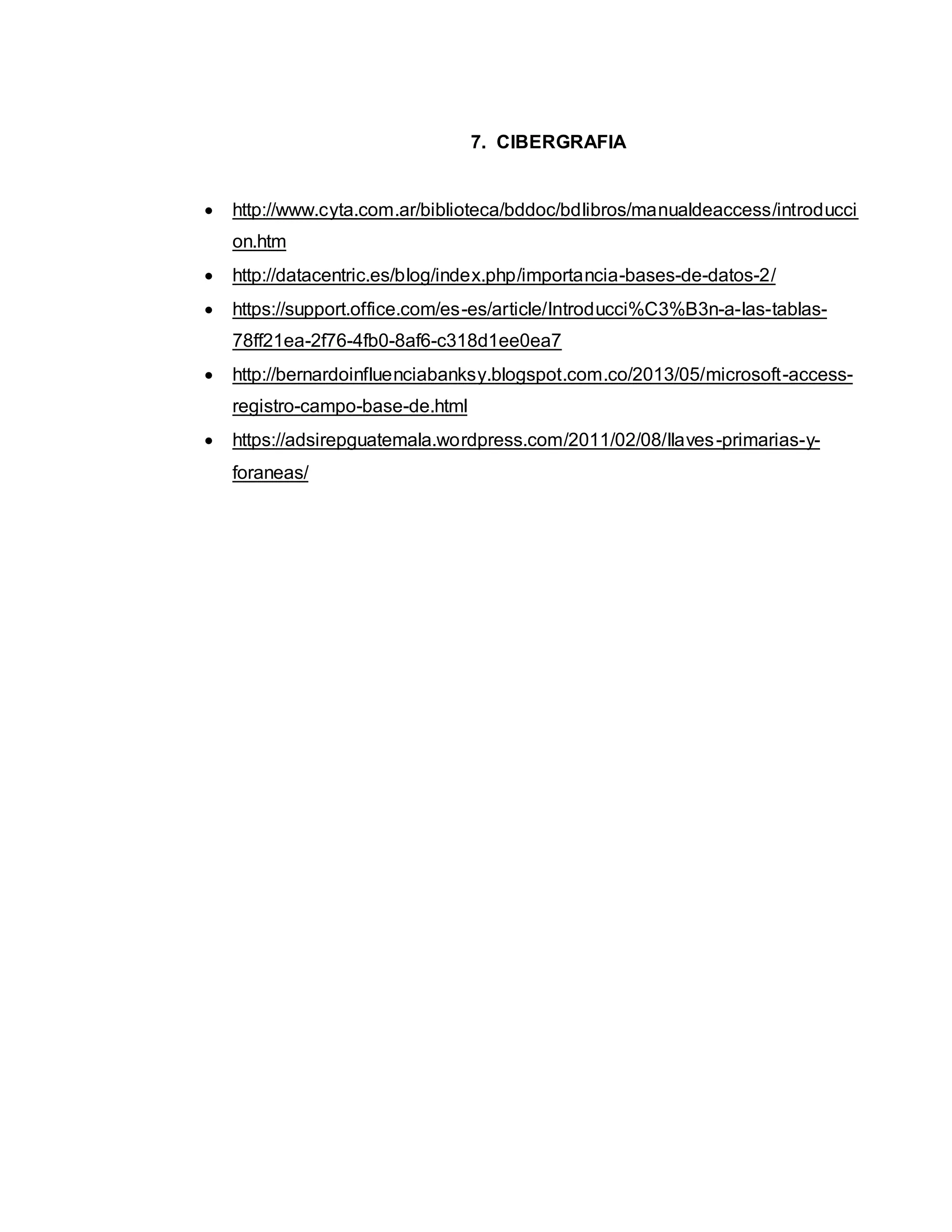 7. CIBERGRAFIA
 http://www.cyta.com.ar/biblioteca/bddoc/bdlibros/manualdeaccess/introducci
on.htm
 http://datacentric.es/blog/index.php/importancia-bases-de-datos-2/
 https://support.office.com/es-es/article/Introducci%C3%B3n-a-las-tablas-
78ff21ea-2f76-4fb0-8af6-c318d1ee0ea7
 http://bernardoinfluenciabanksy.blogspot.com.co/2013/05/microsoft-access-
registro-campo-base-de.html
 https://adsirepguatemala.wordpress.com/2011/02/08/llaves-primarias-y-
foraneas/
 