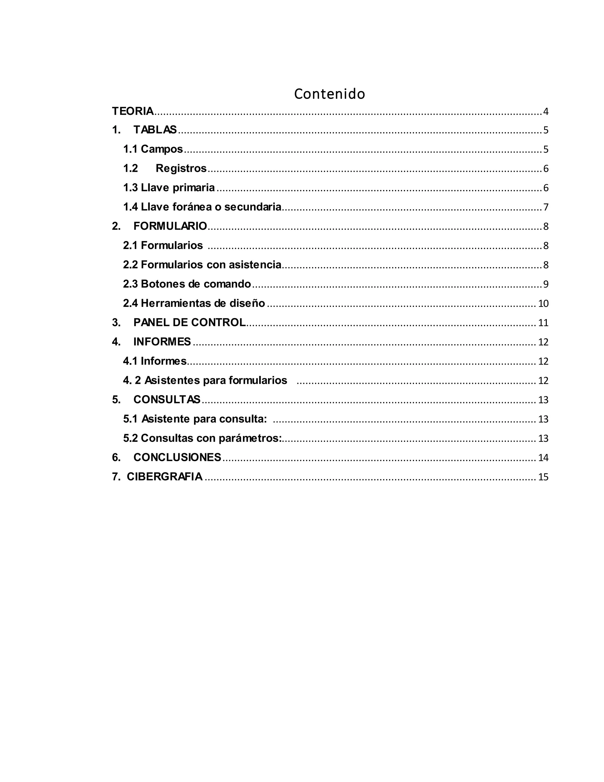 Contenido
TEORIA...................................................................................................................................4
1. TABLAS...........................................................................................................................5
1.1 Campos.........................................................................................................................5
1.2 Registros.................................................................................................................6
1.3 Llave primaria..............................................................................................................6
1.4 Llave foránea o secundaria........................................................................................7
2. FORMULARIO.................................................................................................................8
2.1 Formularios .................................................................................................................8
2.2 Formularios con asistencia........................................................................................8
2.3 Botones de comando..................................................................................................9
2.4 Herramientas de diseño........................................................................................... 10
3. PANEL DE CONTROL..................................................................................................11
4. INFORMES.................................................................................................................... 12
4.1 Informes...................................................................................................................... 12
4. 2 Asistentes para formularios ................................................................................. 12
5. CONSULTAS................................................................................................................. 13
5.1 Asistente para consulta: ......................................................................................... 13
5.2 Consultas con parámetros:...................................................................................... 13
6. CONCLUSIONES.......................................................................................................... 14
7. CIBERGRAFIA ................................................................................................................ 15
 