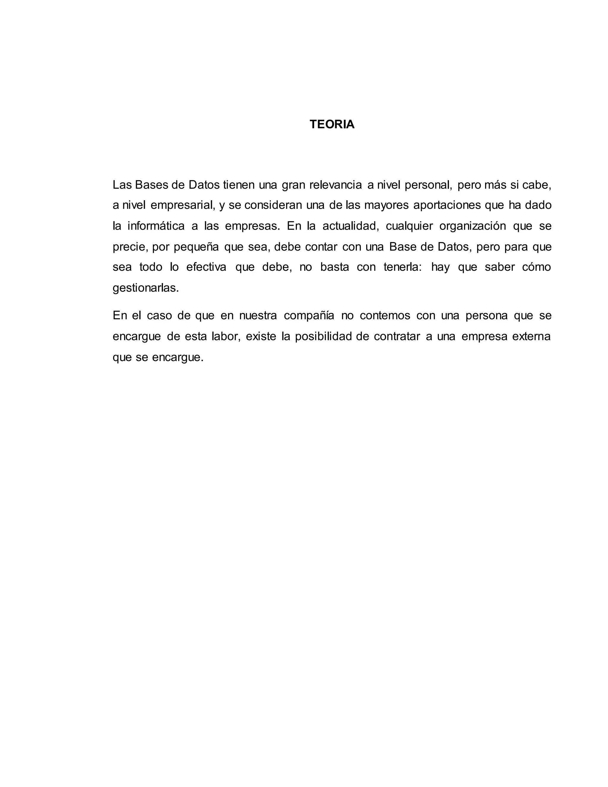 TEORIA
Las Bases de Datos tienen una gran relevancia a nivel personal, pero más si cabe,
a nivel empresarial, y se consideran una de las mayores aportaciones que ha dado
la informática a las empresas. En la actualidad, cualquier organización que se
precie, por pequeña que sea, debe contar con una Base de Datos, pero para que
sea todo lo efectiva que debe, no basta con tenerla: hay que saber cómo
gestionarlas.
En el caso de que en nuestra compañía no contemos con una persona que se
encargue de esta labor, existe la posibilidad de contratar a una empresa externa
que se encargue.
 
