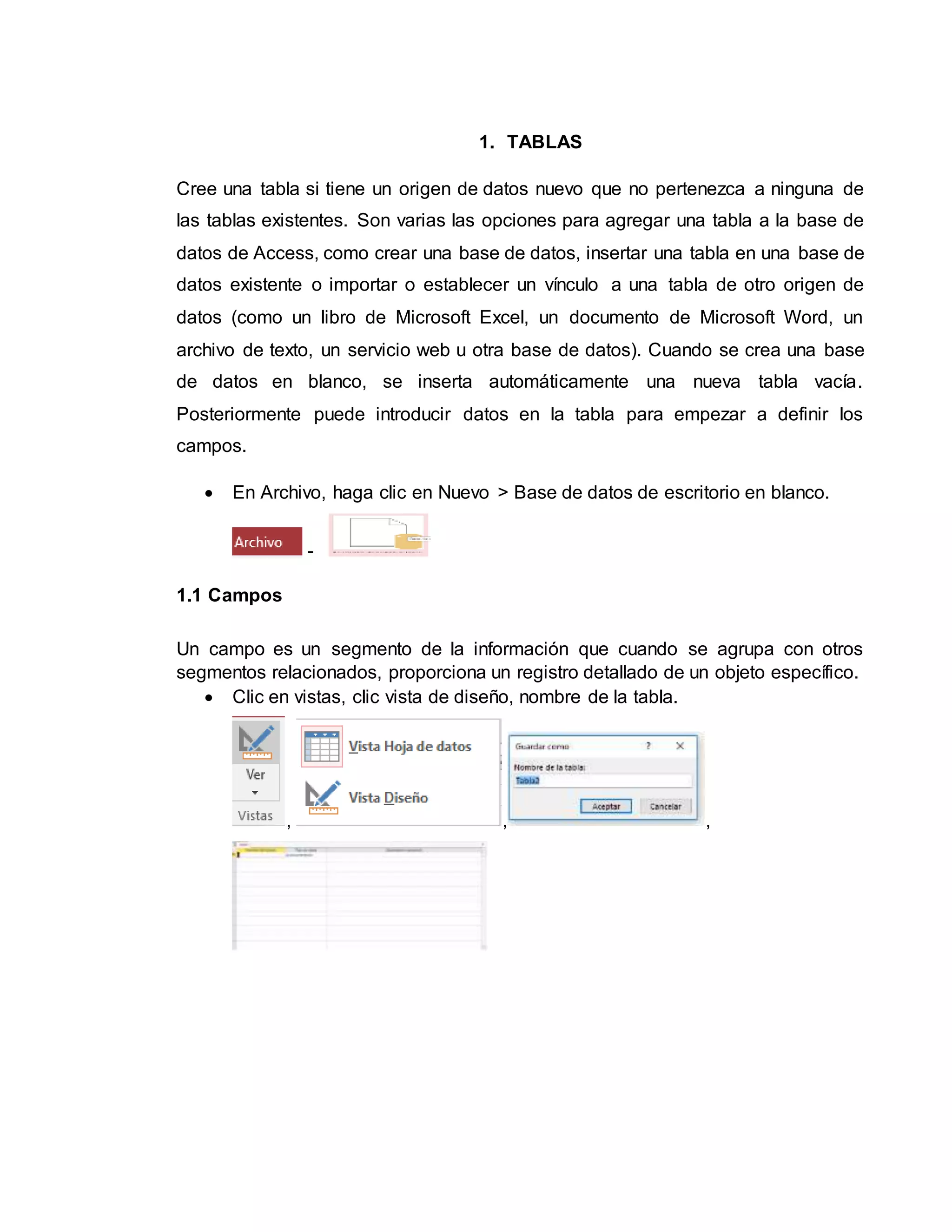 1. TABLAS
Cree una tabla si tiene un origen de datos nuevo que no pertenezca a ninguna de
las tablas existentes. Son varias las opciones para agregar una tabla a la base de
datos de Access, como crear una base de datos, insertar una tabla en una base de
datos existente o importar o establecer un vínculo a una tabla de otro origen de
datos (como un libro de Microsoft Excel, un documento de Microsoft Word, un
archivo de texto, un servicio web u otra base de datos). Cuando se crea una base
de datos en blanco, se inserta automáticamente una nueva tabla vacía.
Posteriormente puede introducir datos en la tabla para empezar a definir los
campos.
 En Archivo, haga clic en Nuevo > Base de datos de escritorio en blanco.
-
1.1 Campos
Un campo es un segmento de la información que cuando se agrupa con otros
segmentos relacionados, proporciona un registro detallado de un objeto específico.
 Clic en vistas, clic vista de diseño, nombre de la tabla.
, , ,
 