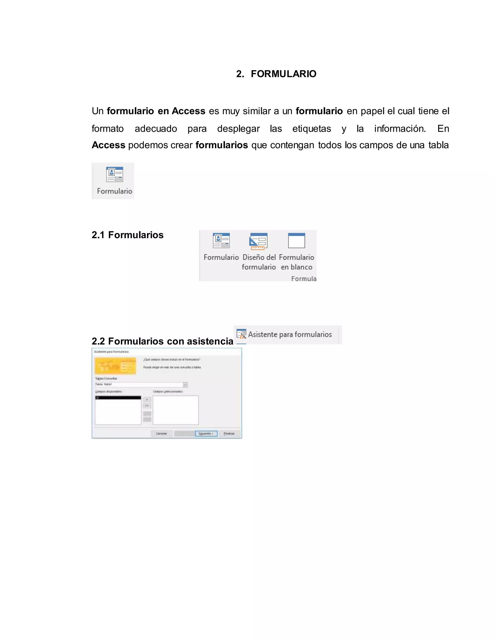 2. FORMULARIO
Un formulario en Access es muy similar a un formulario en papel el cual tiene el
formato adecuado para desplegar las etiquetas y la información. En
Access podemos crear formularios que contengan todos los campos de una tabla
2.1 Formularios
2.2 Formularios con asistencia
 