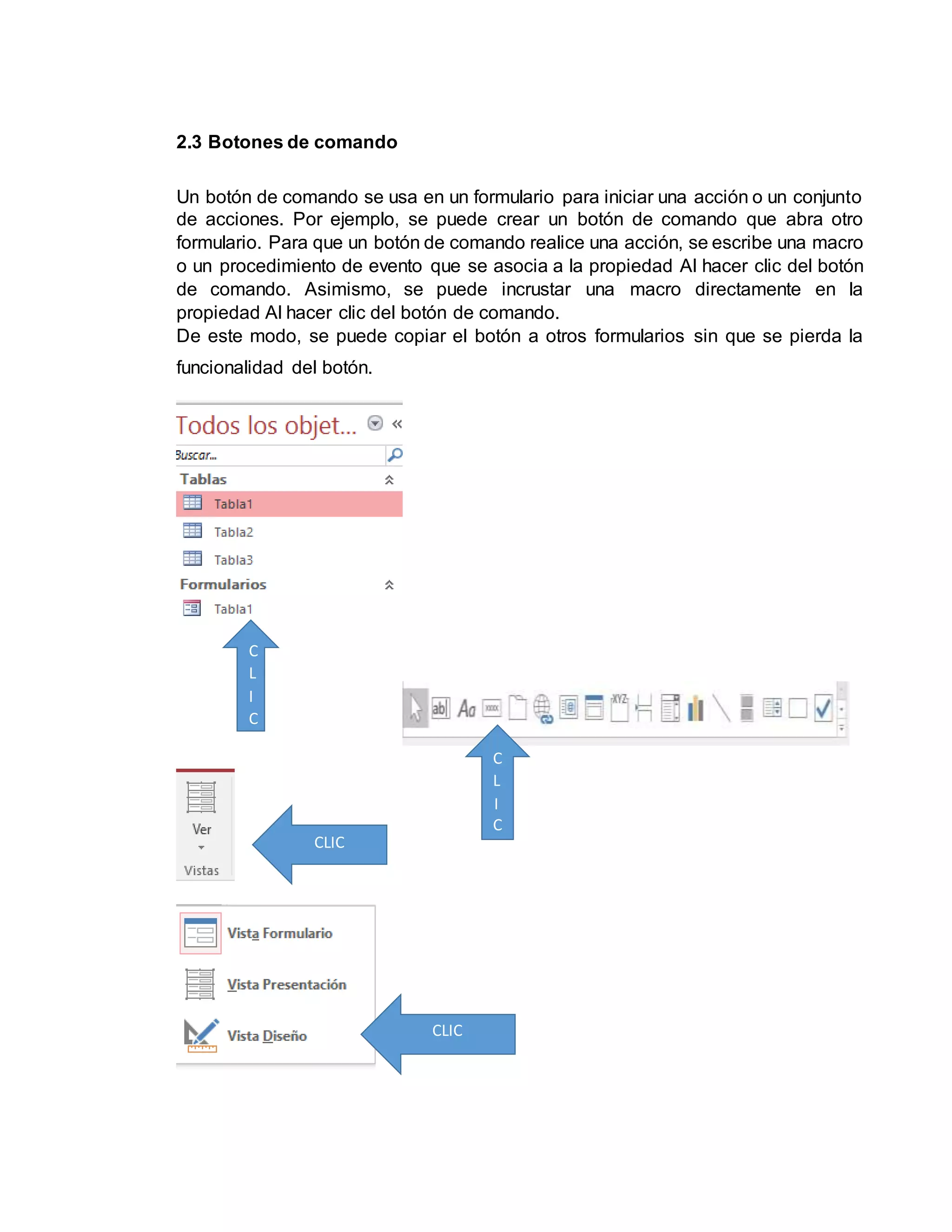 2.3 Botones de comando
Un botón de comando se usa en un formulario para iniciar una acción o un conjunto
de acciones. Por ejemplo, se puede crear un botón de comando que abra otro
formulario. Para que un botón de comando realice una acción, se escribe una macro
o un procedimiento de evento que se asocia a la propiedad Al hacer clic del botón
de comando. Asimismo, se puede incrustar una macro directamente en la
propiedad Al hacer clic del botón de comando.
De este modo, se puede copiar el botón a otros formularios sin que se pierda la
funcionalidad del botón.
C
L
I
C
C
CLIC
CLIC
C
L
I
C
 