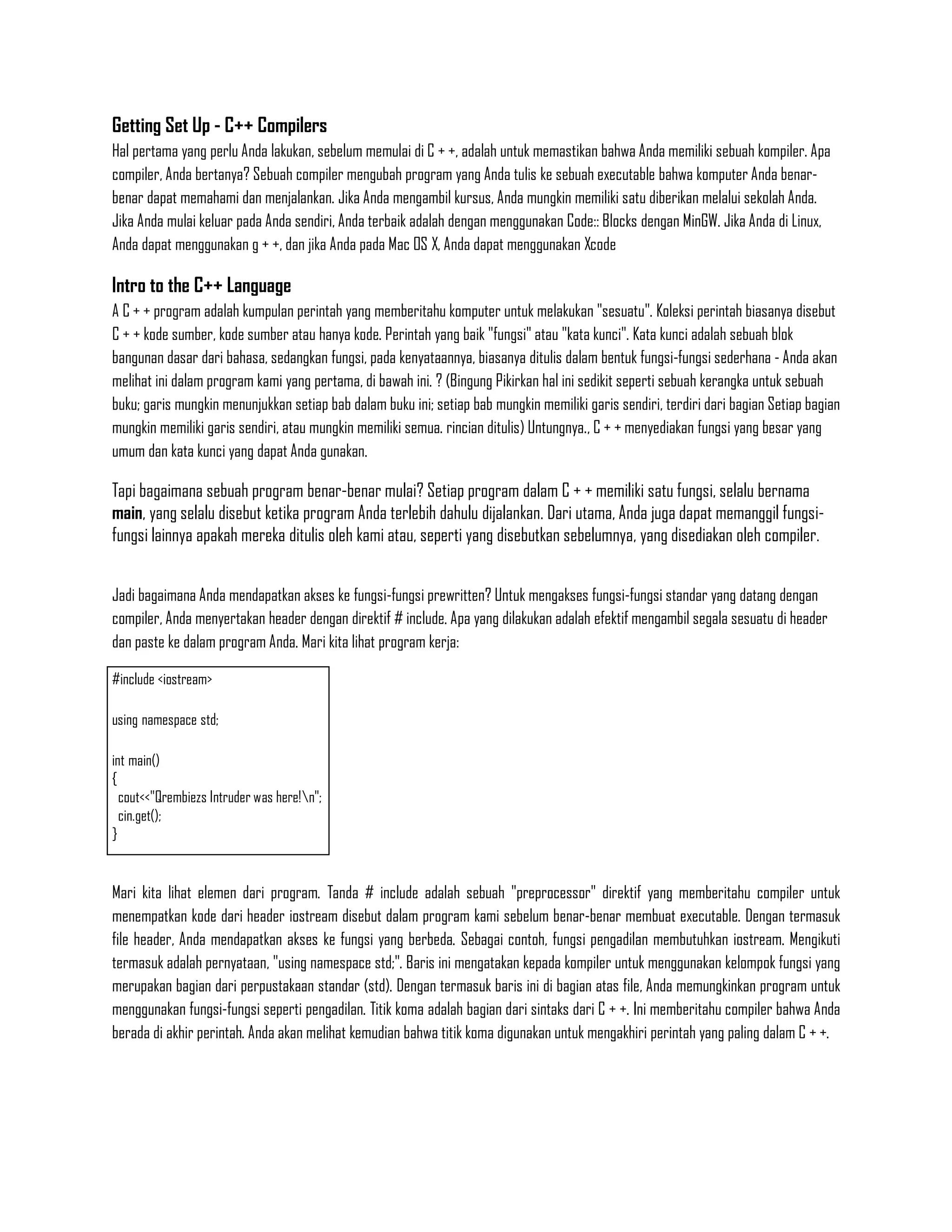 Getting Set Up - C++ Compilers
Hal pertama yang perlu Anda lakukan, sebelum memulai di C + +, adalah untuk memastikan bahwa Anda memiliki sebuah kompiler. Apa
compiler, Anda bertanya? Sebuah compiler mengubah program yang Anda tulis ke sebuah executable bahwa komputer Anda benar-
benar dapat memahami dan menjalankan. Jika Anda mengambil kursus, Anda mungkin memiliki satu diberikan melalui sekolah Anda.
Jika Anda mulai keluar pada Anda sendiri, Anda terbaik adalah dengan menggunakan Code:: Blocks dengan MinGW. Jika Anda di Linux,
Anda dapat menggunakan g + +, dan jika Anda pada Mac OS X, Anda dapat menggunakan Xcode

Intro to the C++ Language
A C + + program adalah kumpulan perintah yang memberitahu komputer untuk melakukan "sesuatu". Koleksi perintah biasanya disebut
C + + kode sumber, kode sumber atau hanya kode. Perintah yang baik "fungsi" atau "kata kunci". Kata kunci adalah sebuah blok
bangunan dasar dari bahasa, sedangkan fungsi, pada kenyataannya, biasanya ditulis dalam bentuk fungsi-fungsi sederhana - Anda akan
melihat ini dalam program kami yang pertama, di bawah ini. ? (Bingung Pikirkan hal ini sedikit seperti sebuah kerangka untuk sebuah
buku; garis mungkin menunjukkan setiap bab dalam buku ini; setiap bab mungkin memiliki garis sendiri, terdiri dari bagian Setiap bagian
mungkin memiliki garis sendiri, atau mungkin memiliki semua. rincian ditulis) Untungnya., C + + menyediakan fungsi yang besar yang
umum dan kata kunci yang dapat Anda gunakan.

Tapi bagaimana sebuah program benar-benar mulai? Setiap program dalam C + + memiliki satu fungsi, selalu bernama
main, yang selalu disebut ketika program Anda terlebih dahulu dijalankan. Dari utama, Anda juga dapat memanggil fungsi-
fungsi lainnya apakah mereka ditulis oleh kami atau, seperti yang disebutkan sebelumnya, yang disediakan oleh compiler.


Jadi bagaimana Anda mendapatkan akses ke fungsi-fungsi prewritten? Untuk mengakses fungsi-fungsi standar yang datang dengan
compiler, Anda menyertakan header dengan direktif # include. Apa yang dilakukan adalah efektif mengambil segala sesuatu di header
dan paste ke dalam program Anda. Mari kita lihat program kerja:

#include <iostream>

using namespace std;

int main()
{
  cout<<"Qrembiezs Intruder was here!n";
  cin.get();
}


Mari kita lihat elemen dari program. Tanda # include adalah sebuah "preprocessor" direktif yang memberitahu compiler untuk
menempatkan kode dari header iostream disebut dalam program kami sebelum benar-benar membuat executable. Dengan termasuk
file header, Anda mendapatkan akses ke fungsi yang berbeda. Sebagai contoh, fungsi pengadilan membutuhkan iostream. Mengikuti
termasuk adalah pernyataan, "using namespace std;". Baris ini mengatakan kepada kompiler untuk menggunakan kelompok fungsi yang
merupakan bagian dari perpustakaan standar (std). Dengan termasuk baris ini di bagian atas file, Anda memungkinkan program untuk
menggunakan fungsi-fungsi seperti pengadilan. Titik koma adalah bagian dari sintaks dari C + +. Ini memberitahu compiler bahwa Anda
berada di akhir perintah. Anda akan melihat kemudian bahwa titik koma digunakan untuk mengakhiri perintah yang paling dalam C + +.
 