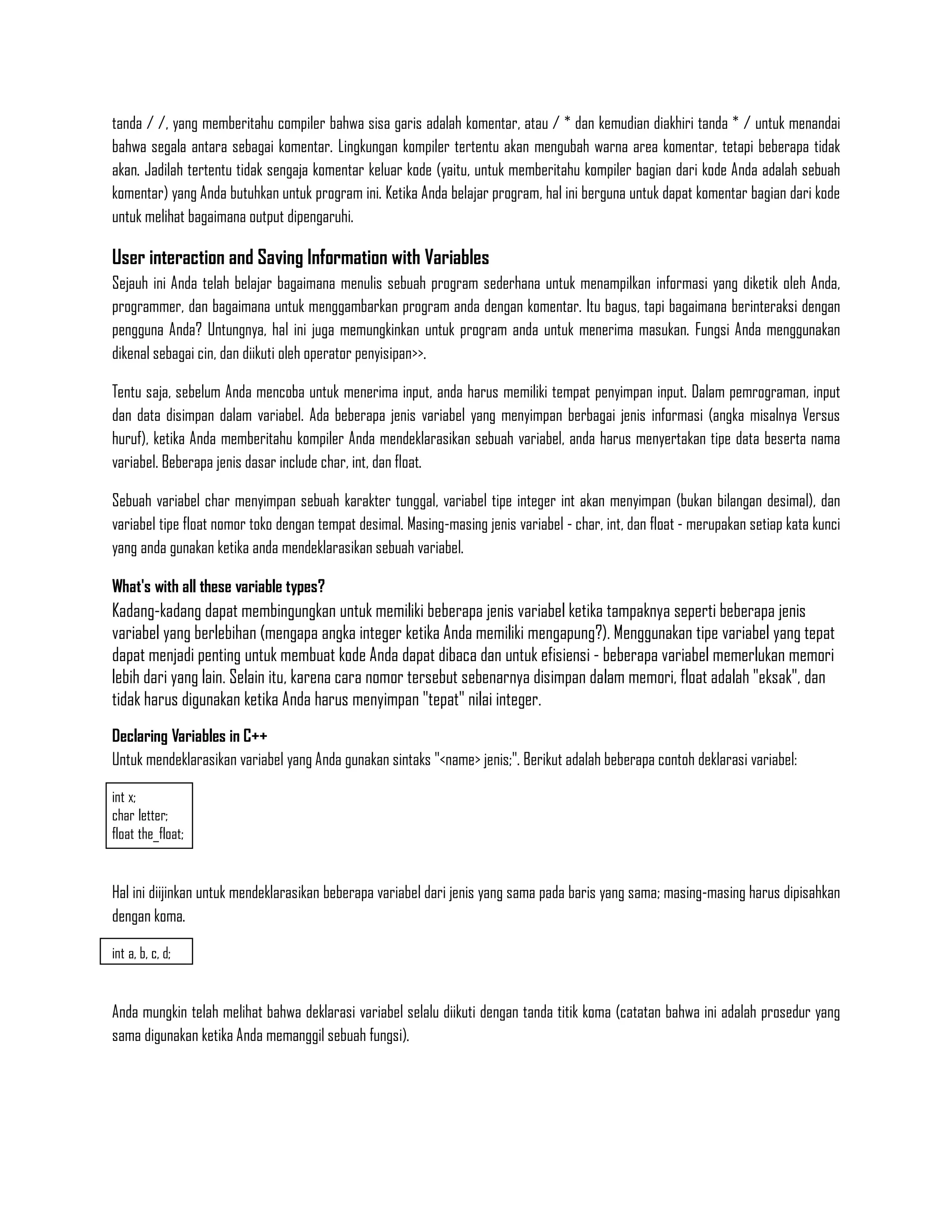 tanda / /, yang memberitahu compiler bahwa sisa garis adalah komentar, atau / * dan kemudian diakhiri tanda * / untuk menandai
bahwa segala antara sebagai komentar. Lingkungan kompiler tertentu akan mengubah warna area komentar, tetapi beberapa tidak
akan. Jadilah tertentu tidak sengaja komentar keluar kode (yaitu, untuk memberitahu kompiler bagian dari kode Anda adalah sebuah
komentar) yang Anda butuhkan untuk program ini. Ketika Anda belajar program, hal ini berguna untuk dapat komentar bagian dari kode
untuk melihat bagaimana output dipengaruhi.

User interaction and Saving Information with Variables
Sejauh ini Anda telah belajar bagaimana menulis sebuah program sederhana untuk menampilkan informasi yang diketik oleh Anda,
programmer, dan bagaimana untuk menggambarkan program anda dengan komentar. Itu bagus, tapi bagaimana berinteraksi dengan
pengguna Anda? Untungnya, hal ini juga memungkinkan untuk program anda untuk menerima masukan. Fungsi Anda menggunakan
dikenal sebagai cin, dan diikuti oleh operator penyisipan>>.

Tentu saja, sebelum Anda mencoba untuk menerima input, anda harus memiliki tempat penyimpan input. Dalam pemrograman, input
dan data disimpan dalam variabel. Ada beberapa jenis variabel yang menyimpan berbagai jenis informasi (angka misalnya Versus
huruf), ketika Anda memberitahu kompiler Anda mendeklarasikan sebuah variabel, anda harus menyertakan tipe data beserta nama
variabel. Beberapa jenis dasar include char, int, dan float.

Sebuah variabel char menyimpan sebuah karakter tunggal, variabel tipe integer int akan menyimpan (bukan bilangan desimal), dan
variabel tipe float nomor toko dengan tempat desimal. Masing-masing jenis variabel - char, int, dan float - merupakan setiap kata kunci
yang anda gunakan ketika anda mendeklarasikan sebuah variabel.

What's with all these variable types?
Kadang-kadang dapat membingungkan untuk memiliki beberapa jenis variabel ketika tampaknya seperti beberapa jenis
variabel yang berlebihan (mengapa angka integer ketika Anda memiliki mengapung?). Menggunakan tipe variabel yang tepat
dapat menjadi penting untuk membuat kode Anda dapat dibaca dan untuk efisiensi - beberapa variabel memerlukan memori
lebih dari yang lain. Selain itu, karena cara nomor tersebut sebenarnya disimpan dalam memori, float adalah "eksak", dan
tidak harus digunakan ketika Anda harus menyimpan "tepat" nilai integer.
Declaring Variables in C++
Untuk mendeklarasikan variabel yang Anda gunakan sintaks "<name> jenis;". Berikut adalah beberapa contoh deklarasi variabel:

int x;
char letter;
float the_float;


Hal ini diijinkan untuk mendeklarasikan beberapa variabel dari jenis yang sama pada baris yang sama; masing-masing harus dipisahkan
dengan koma.

int a, b, c, d;


Anda mungkin telah melihat bahwa deklarasi variabel selalu diikuti dengan tanda titik koma (catatan bahwa ini adalah prosedur yang
sama digunakan ketika Anda memanggil sebuah fungsi).
 