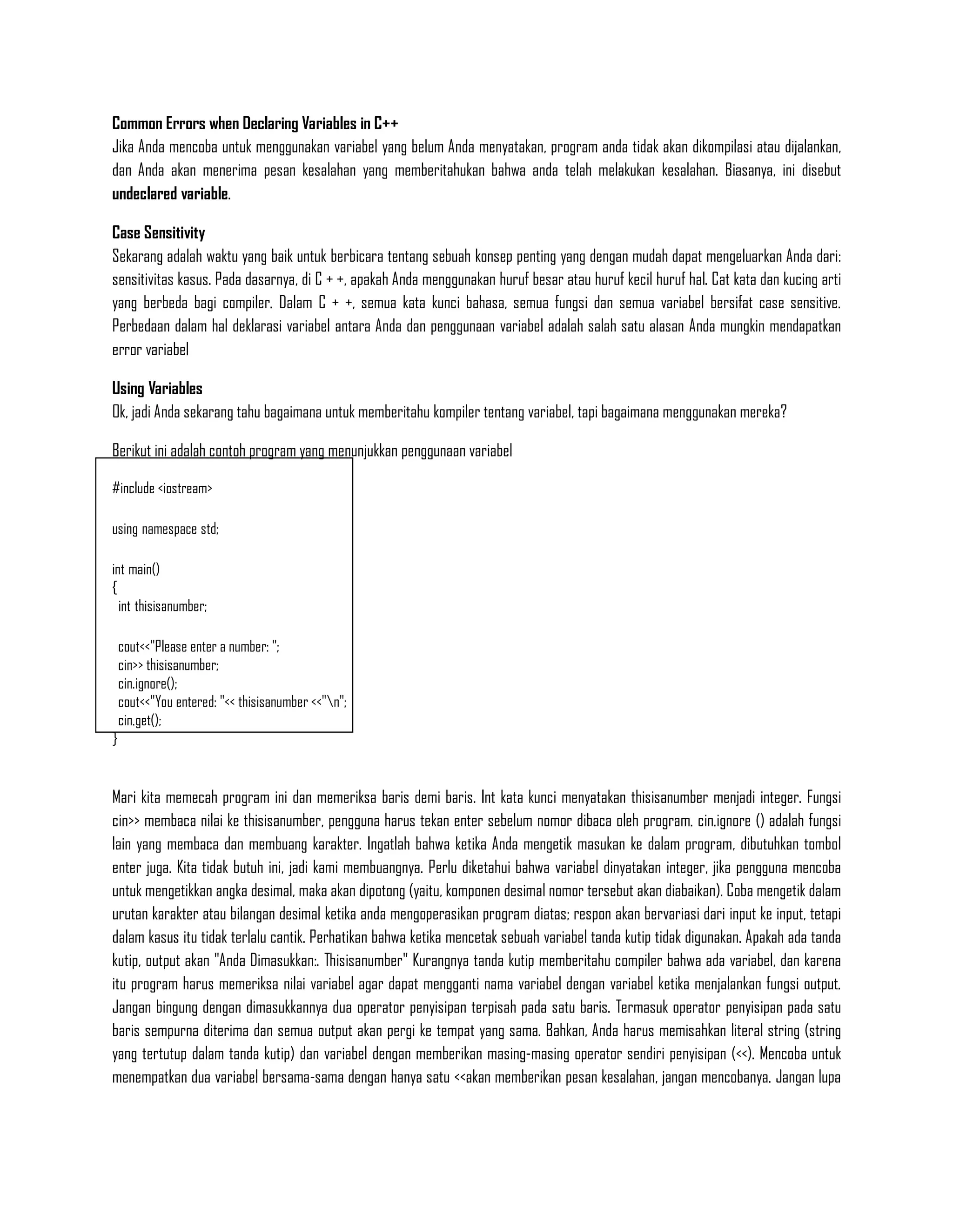 Common Errors when Declaring Variables in C++
Jika Anda mencoba untuk menggunakan variabel yang belum Anda menyatakan, program anda tidak akan dikompilasi atau dijalankan,
dan Anda akan menerima pesan kesalahan yang memberitahukan bahwa anda telah melakukan kesalahan. Biasanya, ini disebut
undeclared variable.

Case Sensitivity
Sekarang adalah waktu yang baik untuk berbicara tentang sebuah konsep penting yang dengan mudah dapat mengeluarkan Anda dari:
sensitivitas kasus. Pada dasarnya, di C + +, apakah Anda menggunakan huruf besar atau huruf kecil huruf hal. Cat kata dan kucing arti
yang berbeda bagi compiler. Dalam C + +, semua kata kunci bahasa, semua fungsi dan semua variabel bersifat case sensitive.
Perbedaan dalam hal deklarasi variabel antara Anda dan penggunaan variabel adalah salah satu alasan Anda mungkin mendapatkan
error variabel

Using Variables
Ok, jadi Anda sekarang tahu bagaimana untuk memberitahu kompiler tentang variabel, tapi bagaimana menggunakan mereka?

Berikut ini adalah contoh program yang menunjukkan penggunaan variabel

#include <iostream>

using namespace std;

int main()
{
  int thisisanumber;

    cout<<"Please enter a number: ";
    cin>> thisisanumber;
    cin.ignore();
    cout<<"You entered: "<< thisisanumber <<"n";
    cin.get();
}


Mari kita memecah program ini dan memeriksa baris demi baris. Int kata kunci menyatakan thisisanumber menjadi integer. Fungsi
cin>> membaca nilai ke thisisanumber, pengguna harus tekan enter sebelum nomor dibaca oleh program. cin.ignore () adalah fungsi
lain yang membaca dan membuang karakter. Ingatlah bahwa ketika Anda mengetik masukan ke dalam program, dibutuhkan tombol
enter juga. Kita tidak butuh ini, jadi kami membuangnya. Perlu diketahui bahwa variabel dinyatakan integer, jika pengguna mencoba
untuk mengetikkan angka desimal, maka akan dipotong (yaitu, komponen desimal nomor tersebut akan diabaikan). Coba mengetik dalam
urutan karakter atau bilangan desimal ketika anda mengoperasikan program diatas; respon akan bervariasi dari input ke input, tetapi
dalam kasus itu tidak terlalu cantik. Perhatikan bahwa ketika mencetak sebuah variabel tanda kutip tidak digunakan. Apakah ada tanda
kutip, output akan "Anda Dimasukkan:. Thisisanumber" Kurangnya tanda kutip memberitahu compiler bahwa ada variabel, dan karena
itu program harus memeriksa nilai variabel agar dapat mengganti nama variabel dengan variabel ketika menjalankan fungsi output.
Jangan bingung dengan dimasukkannya dua operator penyisipan terpisah pada satu baris. Termasuk operator penyisipan pada satu
baris sempurna diterima dan semua output akan pergi ke tempat yang sama. Bahkan, Anda harus memisahkan literal string (string
yang tertutup dalam tanda kutip) dan variabel dengan memberikan masing-masing operator sendiri penyisipan (<<). Mencoba untuk
menempatkan dua variabel bersama-sama dengan hanya satu <<akan memberikan pesan kesalahan, jangan mencobanya. Jangan lupa
 