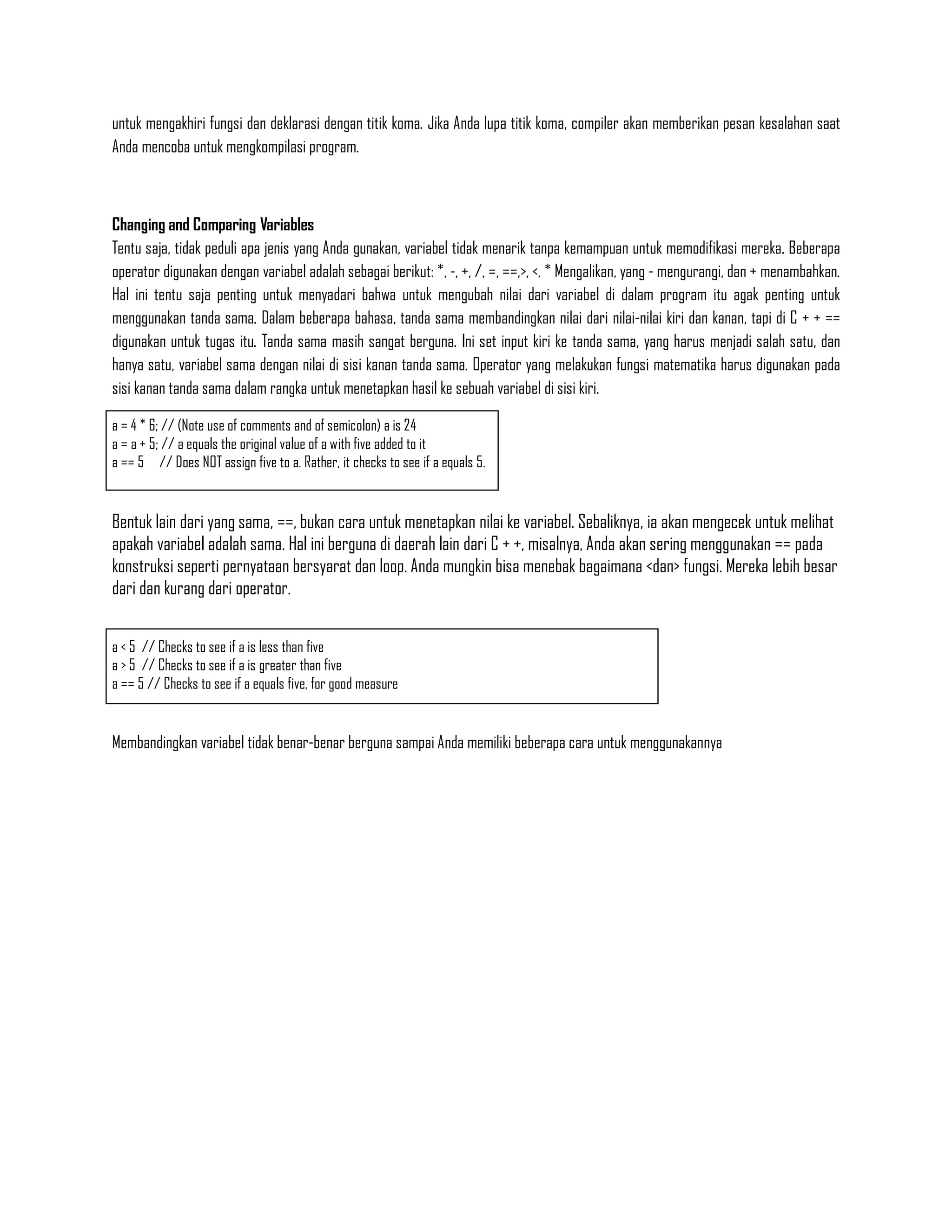 untuk mengakhiri fungsi dan deklarasi dengan titik koma. Jika Anda lupa titik koma, compiler akan memberikan pesan kesalahan saat
Anda mencoba untuk mengkompilasi program.



Changing and Comparing Variables
Tentu saja, tidak peduli apa jenis yang Anda gunakan, variabel tidak menarik tanpa kemampuan untuk memodifikasi mereka. Beberapa
operator digunakan dengan variabel adalah sebagai berikut: *, -, +, /, =, ==,>, <. * Mengalikan, yang - mengurangi, dan + menambahkan.
Hal ini tentu saja penting untuk menyadari bahwa untuk mengubah nilai dari variabel di dalam program itu agak penting untuk
menggunakan tanda sama. Dalam beberapa bahasa, tanda sama membandingkan nilai dari nilai-nilai kiri dan kanan, tapi di C + + ==
digunakan untuk tugas itu. Tanda sama masih sangat berguna. Ini set input kiri ke tanda sama, yang harus menjadi salah satu, dan
hanya satu, variabel sama dengan nilai di sisi kanan tanda sama. Operator yang melakukan fungsi matematika harus digunakan pada
sisi kanan tanda sama dalam rangka untuk menetapkan hasil ke sebuah variabel di sisi kiri.

a = 4 * 6; // (Note use of comments and of semicolon) a is 24
a = a + 5; // a equals the original value of a with five added to it
a == 5 // Does NOT assign five to a. Rather, it checks to see if a equals 5.


Bentuk lain dari yang sama, ==, bukan cara untuk menetapkan nilai ke variabel. Sebaliknya, ia akan mengecek untuk melihat
apakah variabel adalah sama. Hal ini berguna di daerah lain dari C + +, misalnya, Anda akan sering menggunakan == pada
konstruksi seperti pernyataan bersyarat dan loop. Anda mungkin bisa menebak bagaimana <dan> fungsi. Mereka lebih besar
dari dan kurang dari operator.


a < 5 // Checks to see if a is less than five
a > 5 // Checks to see if a is greater than five
a == 5 // Checks to see if a equals five, for good measure


Membandingkan variabel tidak benar-benar berguna sampai Anda memiliki beberapa cara untuk menggunakannya
 