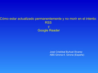 Cómo estar actualizado permanentemente y no morir en el intento:  RSS  y Google Reader José Cristóbal Buñuel Álvarez ABS Girona-4. Girona (España) 