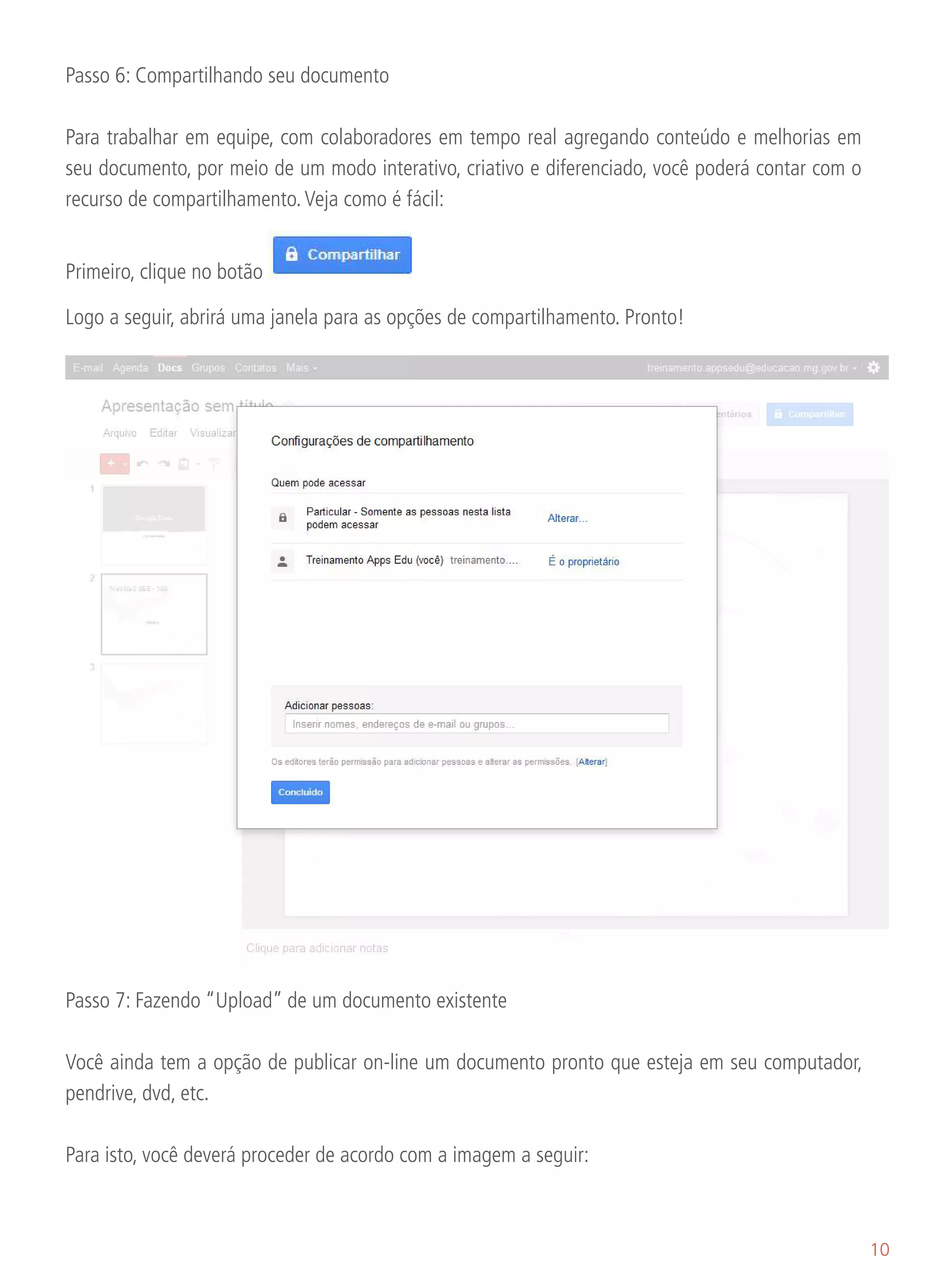 Passo 6: Compartilhando seu documento

Para trabalhar em equipe, com colaboradores em tempo real agregando conteúdo e melhorias em
seu documento, por meio de um modo interativo, criativo e diferenciado, você poderá contar com o
recurso de compartilhamento. Veja como é fácil:


Primeiro, clique no botão

Logo a seguir, abrirá uma janela para as opções de compartilhamento. Pronto!




Passo 7: Fazendo “Upload” de um documento existente

Você ainda tem a opção de publicar on-line um documento pronto que esteja em seu computador,
pendrive, dvd, etc.

Para isto, você deverá proceder de acordo com a imagem a seguir:



                                                                                                   10
 