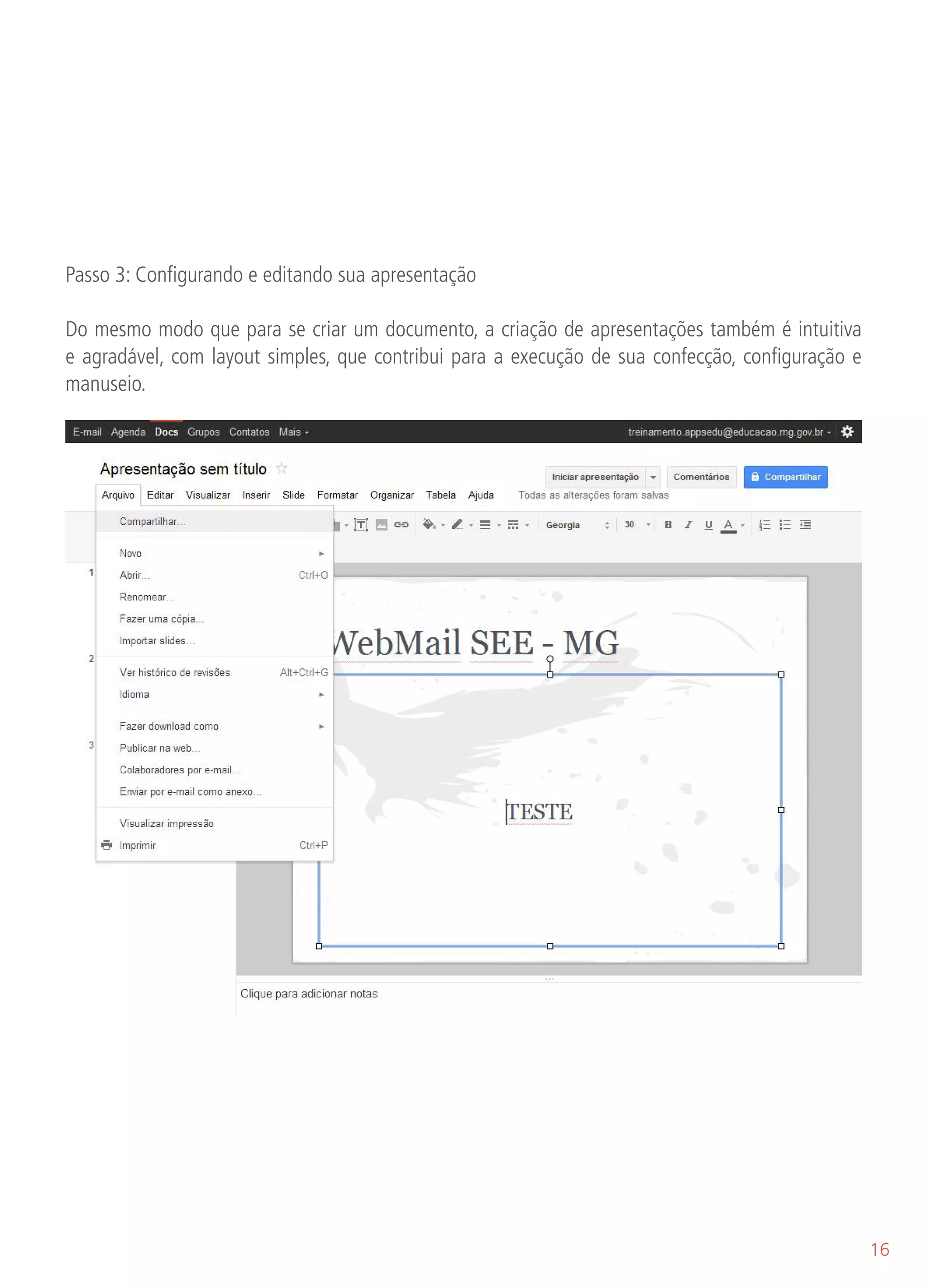 Passo 3: Configurando e editando sua apresentação

Do mesmo modo que para se criar um documento, a criação de apresentações também é intuitiva
e agradável, com layout simples, que contribui para a execução de sua confecção, configuração e
manuseio.

Arquivo: Compartilhar, Novo, Abrir, Renomear, Fazer uma cópia, Importar slides, Ver histórico de re-
visões, Idioma (opções), Fazer download como (opções de formatos diferenciados), Publicar na web,
Colaboradores por e-mail, Enviar por e-mail como anexo, Visualizar impressão e Imprimir.




                                                                                                       16
 
