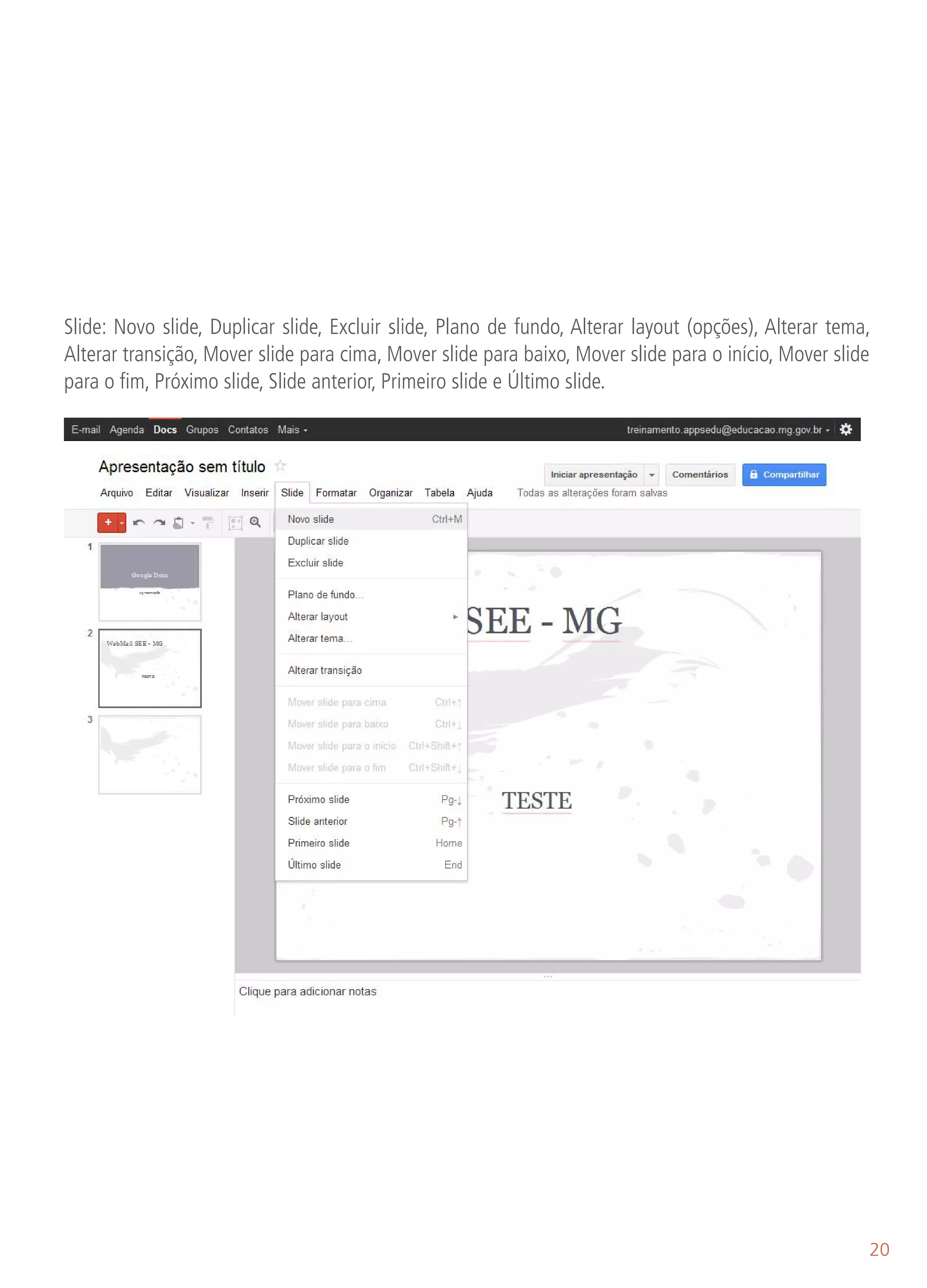 Slide: Novo slide, Duplicar slide, Excluir slide, Plano de fundo, Alterar layout (opções), Alterar tema,
Alterar transição, Mover slide para cima, Mover slide para baixo, Mover slide para o início, Mover slide
para o fim, Próximo slide, Slide anterior, Primeiro slide e Último slide.




                                                                                                       20
 