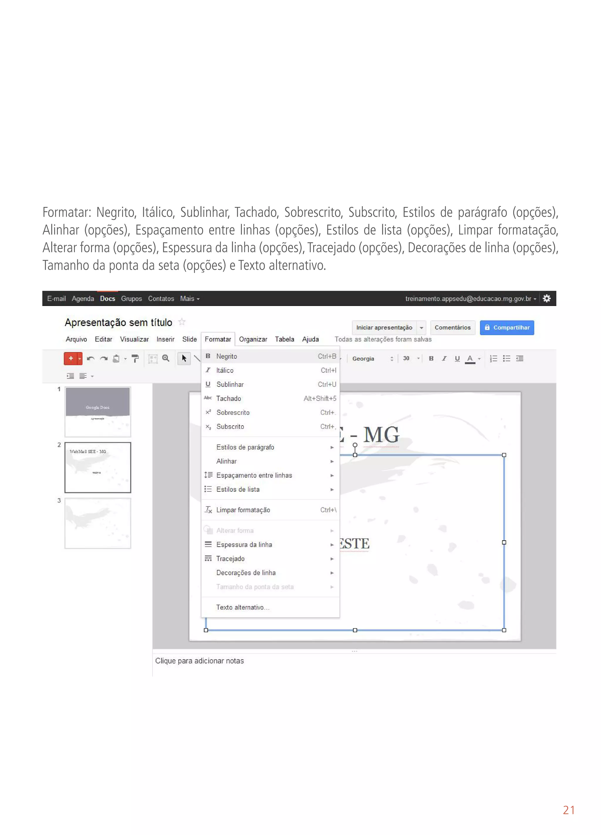 Formatar: Negrito, Itálico, Sublinhar, Tachado, Sobrescrito, Subscrito, Estilos de parágrafo (opções),
Alinhar (opções), Espaçamento entre linhas (opções), Estilos de lista (opções), Limpar formatação,
Alterar forma (opções), Espessura da linha (opções), Tracejado (opções), Decorações de linha (opções),
Tamanho da ponta da seta (opções) e Texto alternativo.




                                                                                                         21
 