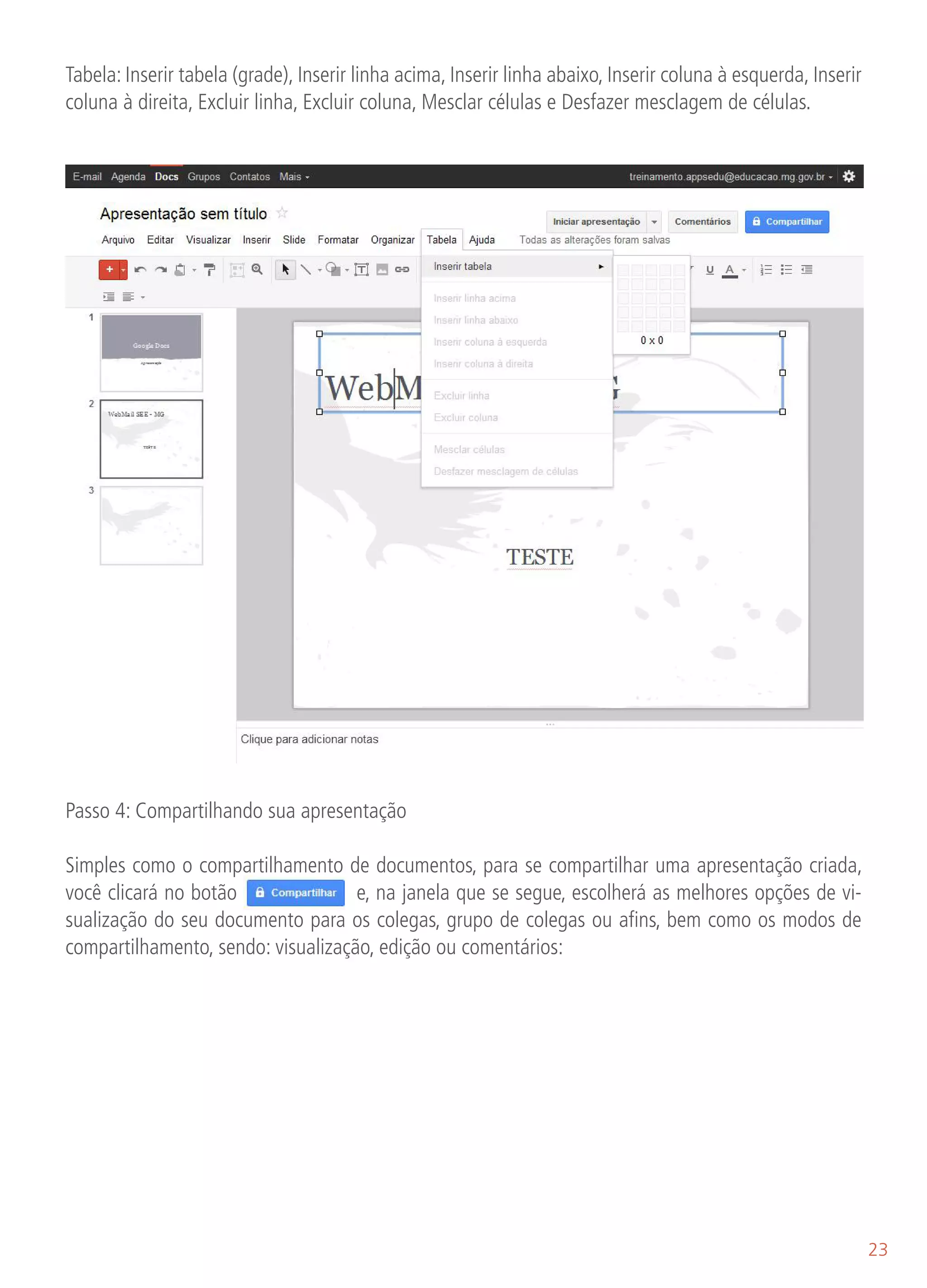 Tabela: Inserir tabela (grade), Inserir linha acima, Inserir linha abaixo, Inserir coluna à esquerda, Inserir
coluna à direita, Excluir linha, Excluir coluna, Mesclar células e Desfazer mesclagem de células.




oluna à direita, Excluir linha, Excluir coluna, Mesclar células e Desfazer mesclagem de células.




Passo 4: Compartilhando sua apresentação

Simples como o compartilhamento de documentos, para se compartilhar uma apresentação criada,
você clicará no botão               e, na janela que se segue, escolherá as melhores opções de vi-
sualização do seu documento para os colegas, grupo de colegas ou afins, bem como os modos de
compartilhamento, sendo: visualização, edição ou comentários:




                                                                                                                23
 