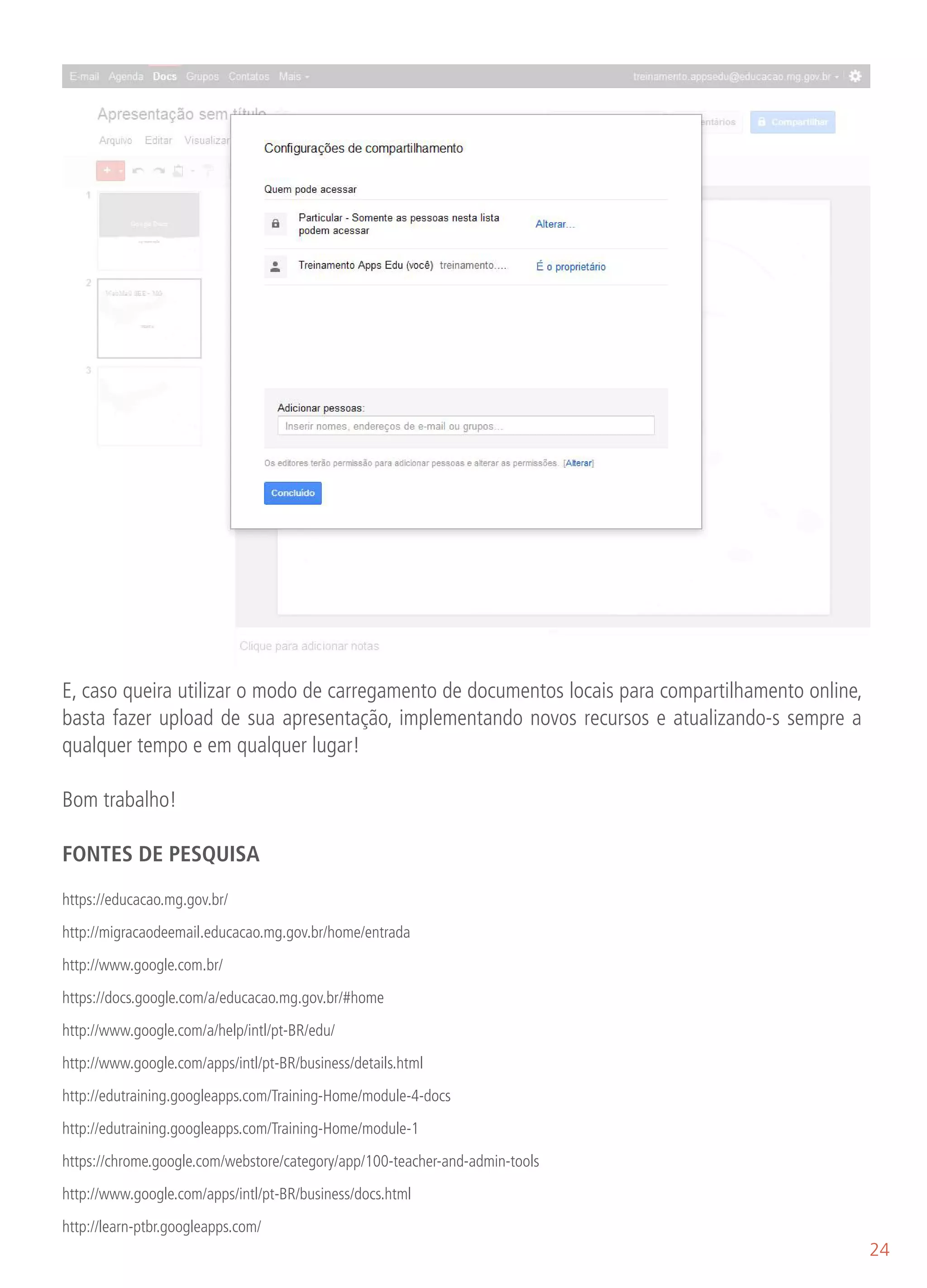 E, caso queira utilizar o modo de carregamento de documentos locais para compartilhamento online,
basta fazer upload de sua apresentação, implementando novos recursos e atualizando-s sempre a
qualquer tempo e em qualquer lugar!

Bom trabalho!

FONTES DE PESQUISA

https://educacao.mg.gov.br/

http://migracaodeemail.educacao.mg.gov.br/home/entrada

http://www.google.com.br/

https://docs.google.com/a/educacao.mg.gov.br/#home

http://www.google.com/a/help/intl/pt-BR/edu/
http://www.google.com/apps/intl/pt-BR/business/details.html

http://edutraining.googleapps.com/Training-Home/module-4-docs

http://edutraining.googleapps.com/Training-Home/module-1

https://chrome.google.com/webstore/category/app/100-teacher-and-admin-tools

http://www.google.com/apps/intl/pt-BR/business/docs.html

http://learn-ptbr.googleapps.com/
                                                                                                    24
 