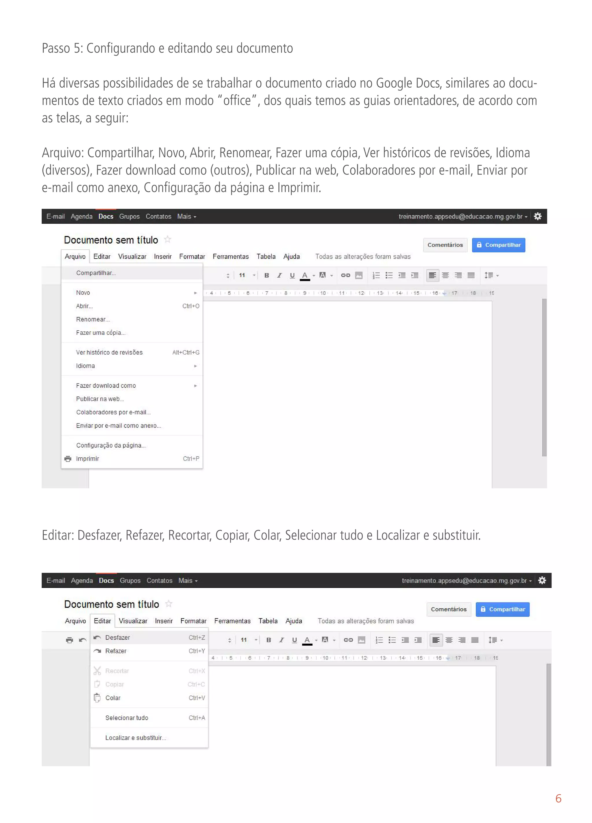 Passo 5: Configurando e editando seu documento

Há diversas possibilidades de se trabalhar o documento criado no Google Docs, similares ao docu-
mentos de texto criados em modo “office”, dos quais temos as guias orientadores, de acordo com
as telas, a seguir:

Arquivo: Compartilhar, Novo, Abrir, Renomear, Fazer uma cópia, Ver históricos de revisões, Idioma
(diversos), Fazer download como (outros), Publicar na web, Colaboradores por e-mail, Enviar por
e-mail como anexo, Configuração da página e Imprimir.




Editar: Desfazer, Refazer, Recortar, Copiar, Colar, Selecionar tudo e Localizar e substituir.




                                                                                                    6
 
