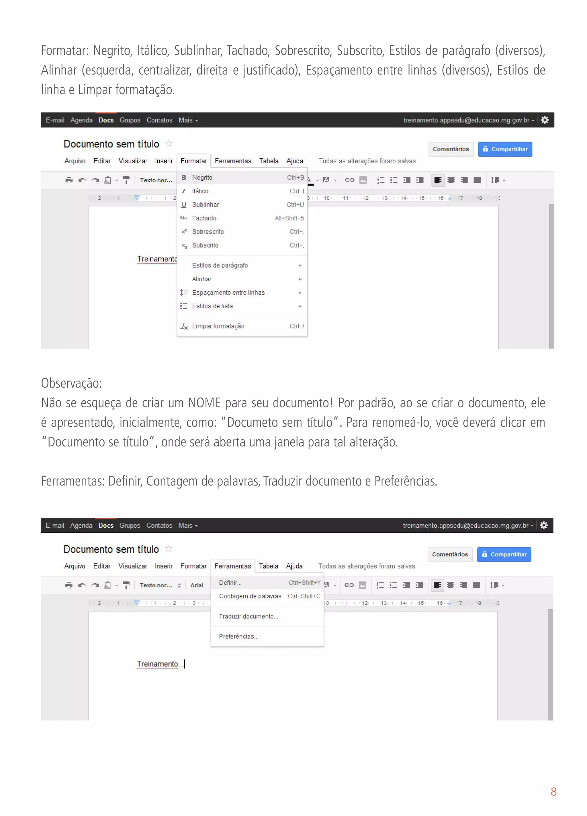 Formatar: Negrito, Itálico, Sublinhar, Tachado, Sobrescrito, Subscrito, Estilos de parágrafo (diversos),
Alinhar (esquerda, centralizar, direita e justificado), Espaçamento entre linhas (diversos), Estilos de
linha e Limpar formatação.




Observação:
Não se esqueça de criar um NOME para seu documento! Por padrão, ao se criar o documento, ele
é apresentado, inicialmente, como: “Documeto sem título”. Para renomeá-lo, você deverá clicar em
“Documento se título”, onde será aberta uma janela para tal alteração.

Ferramentas: Definir, Contagem de palavras, Traduzir documento e Preferências.




                                                                                                           8
 