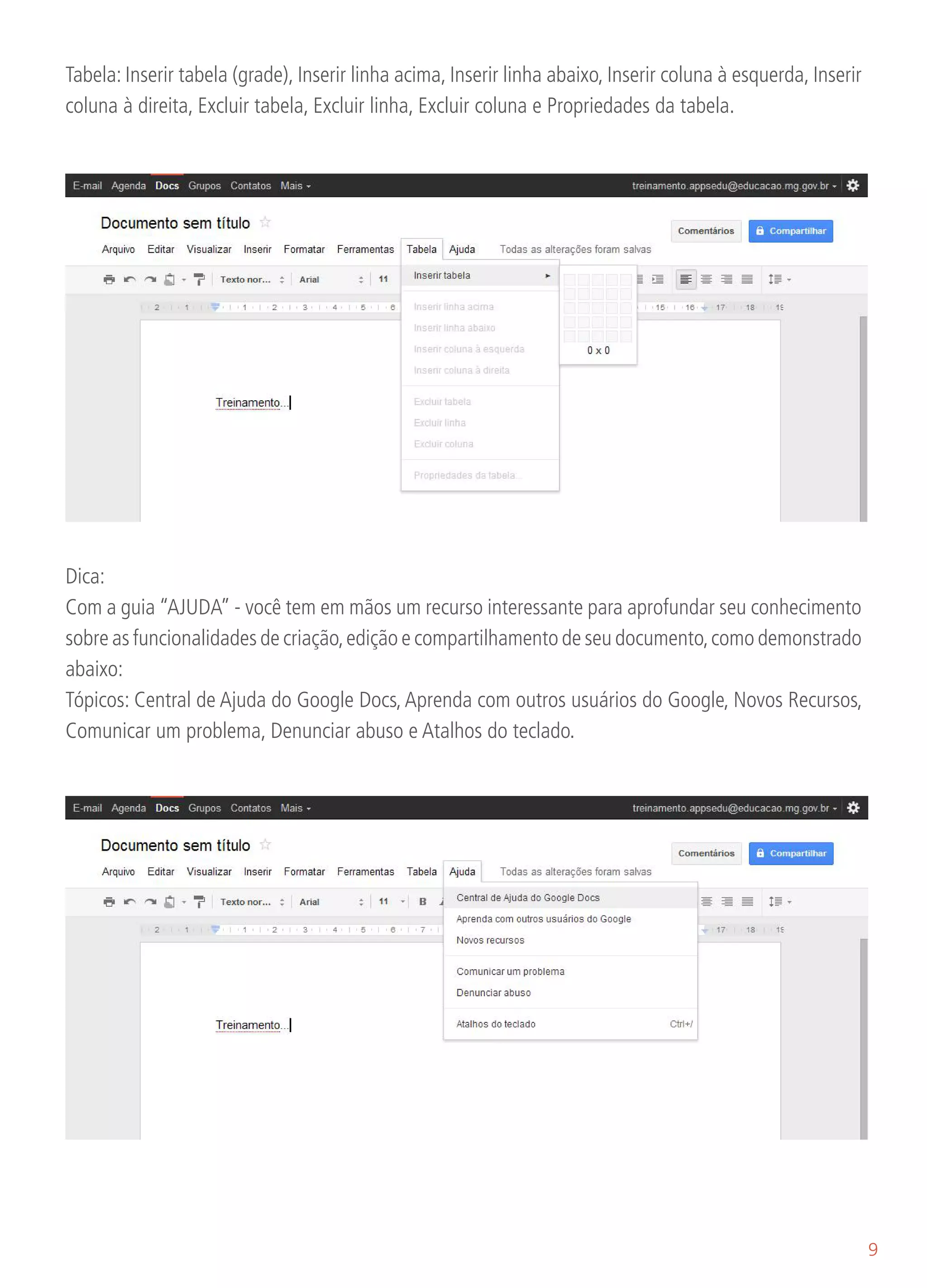 Tabela: Inserir tabela (grade), Inserir linha acima, Inserir linha abaixo, Inserir coluna à esquerda, Inserir
coluna à direita, Excluir tabela, Excluir linha, Excluir coluna e Propriedades da tabela.




Dica:
Com a guia “AJUDA” - você tem em mãos um recurso interessante para aprofundar seu conhecimento
sobre as funcionalidades de criação, edição e compartilhamento de seu documento, como demonstrado
abaixo:
Tópicos: Central de Ajuda do Google Docs, Aprenda com outros usuários do Google, Novos Recursos,
Comunicar um problema, Denunciar abuso e Atalhos do teclado.




                                                                                                                9
 