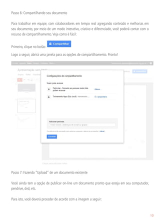 Passo 6: Compartilhando seu documento

Para trabalhar em equipe, com colaboradores em tempo real agregando conteúdo e melhorias em
seu documento, por meio de um modo interativo, criativo e diferenciado, você poderá contar com o
recurso de compartilhamento. Veja como é fácil:


Primeiro, clique no botão

Logo a seguir, abrirá uma janela para as opções de compartilhamento. Pronto!




Passo 7: Fazendo “Upload” de um documento existente

Você ainda tem a opção de publicar on-line um documento pronto que esteja em seu computador,
pendrive, dvd, etc.

Para isto, você deverá proceder de acordo com a imagem a seguir:



                                                                                                   10
 