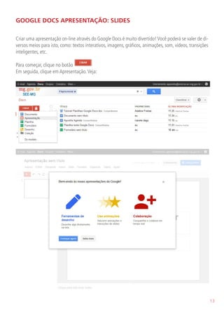 GOOGLE DOCS APRESENTAÇÃO: SLIDES

Criar uma apresentação on-line através do Google Docs é muito divertido! Você poderá se valer de di-
versos meios para isto, como: textos interativos, imagens, gráficos, animações, som, vídeos, transições
inteligentes, etc.

Para começar, clique no botão
Em seguida, clique em Apresentação. Veja:




                                                                                                          13
 