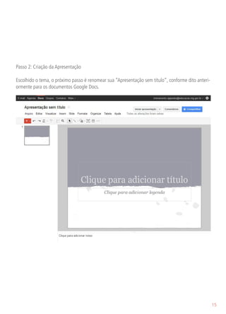 Passo 2: Criação da Apresentação

Escolhido o tema, o próximo passo é renomear sua “Apresentação sem título”, conforme dito anteri-
ormente para os documentos Google Docs.




                                                                                                    15
 