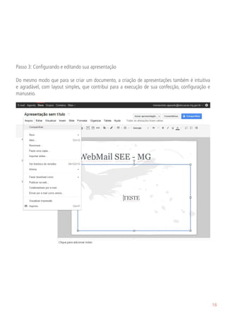 Passo 3: Configurando e editando sua apresentação

Do mesmo modo que para se criar um documento, a criação de apresentações também é intuitiva
e agradável, com layout simples, que contribui para a execução de sua confecção, configuração e
manuseio.

Arquivo: Compartilhar, Novo, Abrir, Renomear, Fazer uma cópia, Importar slides, Ver histórico de re-
visões, Idioma (opções), Fazer download como (opções de formatos diferenciados), Publicar na web,
Colaboradores por e-mail, Enviar por e-mail como anexo, Visualizar impressão e Imprimir.




                                                                                                       16
 