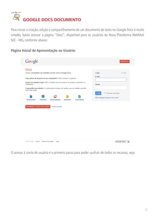 GOOGLE DOCS DOCUMENTO

Para iniciar a criação, edição e compartilhamento de um documento de texto no Google Docs é muito
simples, basta acessar a página “Docs”, disponível para os usuários da Nova Plataforma WebMail
SEE - MG, conforme abaixo:

Página Inicial de Apresentação ao Usuário:




O acesso à conta de usuário é o primeiro passo para poder usufruir de todos os recursos, veja:




                                                                                                    2
 