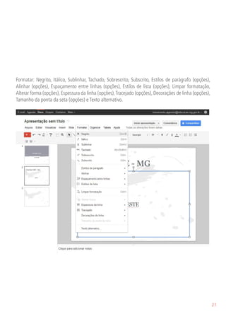 Formatar: Negrito, Itálico, Sublinhar, Tachado, Sobrescrito, Subscrito, Estilos de parágrafo (opções),
Alinhar (opções), Espaçamento entre linhas (opções), Estilos de lista (opções), Limpar formatação,
Alterar forma (opções), Espessura da linha (opções), Tracejado (opções), Decorações de linha (opções),
Tamanho da ponta da seta (opções) e Texto alternativo.




                                                                                                         21
 