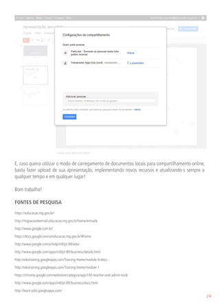 E, caso queira utilizar o modo de carregamento de documentos locais para compartilhamento online,
basta fazer upload de sua apresentação, implementando novos recursos e atualizando-s sempre a
qualquer tempo e em qualquer lugar!

Bom trabalho!

FONTES DE PESQUISA

https://educacao.mg.gov.br/

http://migracaodeemail.educacao.mg.gov.br/home/entrada

http://www.google.com.br/

https://docs.google.com/a/educacao.mg.gov.br/#home

http://www.google.com/a/help/intl/pt-BR/edu/
http://www.google.com/apps/intl/pt-BR/business/details.html

http://edutraining.googleapps.com/Training-Home/module-4-docs

http://edutraining.googleapps.com/Training-Home/module-1

https://chrome.google.com/webstore/category/app/100-teacher-and-admin-tools

http://www.google.com/apps/intl/pt-BR/business/docs.html

http://learn-ptbr.googleapps.com/
                                                                                                    24
 