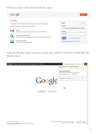 Informe seu e-mail e senha como exemplificado, abaixo:




Assim que efetuado o logon, sua conta já estará apta a utilizar as ferramentas Google Apps Edu.
Observe a figura:




                                                                                                  4
 