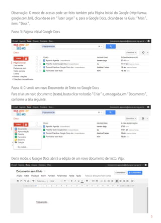 Observação: O modo de acesso pode ser feito também pela Página Inicial do Google (http://www.
google.com.br/), clicando-se em “Fazer Login” e, para o Google Docs, clicando-se na Guia: “Mais”,
item: “Docs”.

Passo 3: Página Inicial Google Docs




Passo 4: Criando um novo Documento de Texto no Google Docs
Para criar um novo documento (texto), basta clicar no botão “Criar” e, em seguida, em “Documento”,
conforme a tela seguinte:




Deste modo, o Google Docs abrirá a edição de um novo documento de texto. Veja:




                                                                                                     5
 