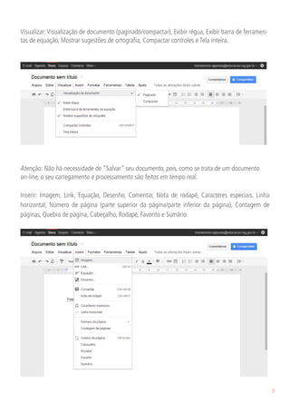 Visualizar: Visualização de documento (paginado/compactar), Exibir régua, Exibir barra de ferramen-
tas de equação, Mostrar sugestões de ortografia, Compactar controles e Tela inteira.




Atenção: Não há necessidade de “Salvar” seu documento, pois, como se trata de um documento
on-line, o seu carregamento e processamento são feitos em tempo real.

Inserir: Imagem, Link, Equação, Desenho, Comentar, Nota de rodapé, Caracteres especiais, Linha
horizontal, Número de página (parte superior da página/parte inferior da página), Contagem de
páginas, Quebra de página, Cabeçalho, Rodapé, Favorito e Sumário.




                                                                                                      7
 