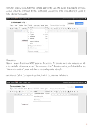 Formatar: Negrito, Itálico, Sublinhar, Tachado, Sobrescrito, Subscrito, Estilos de parágrafo (diversos),
Alinhar (esquerda, centralizar, direita e justificado), Espaçamento entre linhas (diversos), Estilos de
linha e Limpar formatação.




Observação:
Não se esqueça de criar um NOME para seu documento! Por padrão, ao se criar o documento, ele
é apresentado, inicialmente, como: “Documeto sem título”. Para renomeá-lo, você deverá clicar em
“Documento se título”, onde será aberta uma janela para tal alteração.

Ferramentas: Definir, Contagem de palavras, Traduzir documento e Preferências.




                                                                                                           8
 
