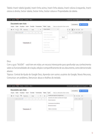 Tabela: Inserir tabela (grade), Inserir linha acima, Inserir linha abaixo, Inserir coluna à esquerda, Inserir
coluna à direita, Excluir tabela, Excluir linha, Excluir coluna e Propriedades da tabela.




Dica:
Com a guia “AJUDA” - você tem em mãos um recurso interessante para aprofundar seu conhecimento
sobre as funcionalidades de criação, edição e compartilhamento de seu documento, como demonstrado
abaixo:
Tópicos: Central de Ajuda do Google Docs, Aprenda com outros usuários do Google, Novos Recursos,
Comunicar um problema, Denunciar abuso e Atalhos do teclado.




                                                                                                                9
 