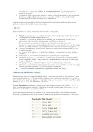 nueva solución y la ejecución continúa de nuevo hacia adelante. El punto de elección se
elimina en el proceso.
• El proceso se repite mientras haya objetivos y puntos de elección anotados. De hecho, se puede
decir que un programa Prolog ha terminado su ejecución cuando no le quedan puntos de
elección anotados ni objetivos por ejecutar en la secuencia.
Además, los puntos de elección se mantienen aunque al final la conjunción tenga éxito. Esto permite
posteriormente conocer todas las soluciones posibles.
Ejemplo
La manera en que se ejecuta realmente nuestro ejemplo es la siguiente:
• Prolog tiene que ejecutar p(X) y sabe (en el futuro veremos por qué) que existen dos soluciones.
En consecuencia, anota dos puntos de elección.
• Ejecutamos p(X) usando el primer punto de elección, que se elimina en el proceso. Dicho
objetivo tiene éxito y la variable queda ligada al valor 1 (primera solución).
• Hay que ejecutar q(X) que solamente tiene un punto de elección y queda anotado.
• Ejecutamos q(X) eliminando su (único) punto de elección, pero la variable ya no está libre, luego
estamos ejecutando realmente q(1). El predicado falla porque no es una de sus soluciones.
• Comienza el backtracking, recorriendo los objetivos en orden inverso hasta encontrar un punto
de elección anotado.
• Nos topamos con el objetivo p(X). Se deshace la ligadura de la variable X, es decir, X vuelve a
estar libre.
• Se encuentra un punto de elección. La ejecución sigue de nuevo hacia adelante.
• Ejecutamos de nuevo p(X), pero esta vez se usa el punto de elección que hemos encontrado.
Se liga la variable X al valor 2 que corresponde a la segunda solución. El punto de elección se
elimina en el proceso.
• Hay que ejecutar q(X) que solamente tiene un punto de elección y queda anotado.
• Ejecutamos q(X) eliminando su (único) punto de elección, pero la variable ya no esta libre, luego
estamos ejecutando realmente q(2). El objetivo tiene éxito esta vez.
• La conjunción tiene éxito manteniendo la ligadura de la variable X al valor 2.
Predicados predefinidos (built-in)
Existen algunos predicados predefinidos en el sistema y que están disponibles en todo momento. El más
importante es la igualdad: =/2. Este predicado tiene éxito si sus dos argumentos unifican entre sí, falla en
caso contrario. Por ejemplo, el objetivo X = 3 provoca la ligadura de X al valor 3 puesto que unifican. Otro
ejemplo es f(3) = f(X), que también liga X al valor 3.
Es muy importante no confundir la igualdad lógica con la igualdad aritmética. Por ejemplo, X = 3 + 2
tiene éxito pero no resulta en X ligado a 5. De hecho, la variable X queda ligada al término +(3,2). La
aritmética será discutida en un posterior capítulo.
Otros predicados predefinidos muy útiles son los de comparación aritmética. Naturalmente, estos no
funcionan con cualquier término como argumento. Solamente sirven para números (enteros y decimales).
Predicado Significado
< menor que
> mayor que
=< menor o igual que
>= mayor o igual que
=:= igualdad aritmetica
== desigualdad aritmetica
 