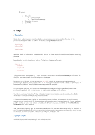 El código
o Cláusulas
§ Ejemplo simple
§ Ejemplo menos simple
o Cláusulas sin cuerpo
o Culturilla
El código
Cláusulas
Hasta ahora sabemos cómo ejecutar objetivos, pero no sabemos como escribir el código de los
predicados. Los predicados se definen mediante un conjunto de cláusulas:
clausula1
clausula2
...
clausulaN
Donde el orden es significativo. Para facilitar la lectura, se suele dejar una línea en blanco entre cláusula y
cláusula.
Las cláusulas son términos (como todo en Prolog) con el siguiente formato:
cabeza :-
ojetivo1,
ojetivo2,
...,
ojetivoN.
Todo gira en torno al operador ":-". Lo que aparece a la izquierda se denomina cabeza y la secuencia de
objetivos que aparece a la derecha se denomina cuerpo.
La cabeza es un término simple, por ejemplo, p(X,12) podría ser la cabeza de una cláusula del
predicado p/2. Es decir, todas las cláusulas de un mismo predicado tienen en la cabeza un término con el
mismo functor y aridad, aunque los argumentos pueden ser distintos.
El cuerpo no es más que el conjunto de condiciones que deben cumplirse (tener éxito) para que el
predicado tenga éxito si lo invocamos con un objetivo que unifique con la cabeza.
Cuando invocamos un objetivo, Prolog unifica dicho objetivo con las cabezas de las cláusulas. Cada
cláusula que unifique constituye un punto de elección.
A continuación se ejecuta el cuerpo de la primera cláusula. Para ello se mantienen las ligaduras que
ocurrieron en el paso anterior. Si el cuerpo tiene éxito, pueden ocurrir nuevas ligaduras. Dichas ligaduras
pueden afectar de nuevo a la cabeza de la cláusula. En consecuencia, el ámbito de visibilidad de las
variables es una única cláusula.
Si el cuerpo de la cláusula falla, el mecanismo de backtracking nos lleva al siguiente punto de elección, es
decir, la siguiente cláusula. El proceso se repite mientras queden cabezas que unifiquen (es decir, puntos
de elección). Cuando no quedan cabezas que unifiquen, el objetivo falla.
Ejemplo simple
Veamos un predicado compuesto por una simple cláusula:
 