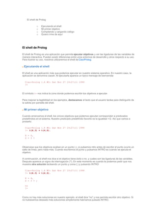 El shell de Prolog
o Ejecutando el shell
o Mi primer objetivo
o Compilando y cargando código
o Quiero irme de aquí
El shell de Prolog
El shell de Prolog es una aplicación que permite ejecutar objetivos y ver las ligaduras de las variables de
manera interactiva. Pueden existir diferencias entre unos entornos de desarrollo y otros respecto a su uso.
Para ilustrar su uso, nosotros utilizaremos el shell de Ciao/Prolog.
Ejecutando el shell
El shell es una aplicación más que podemos ejecutar en nuestro sistema operativo. En nuestro caso, la
aplicación se denomina ciaosh. Al ejecutarla aparece un típico mensaje de bienvenida:
Ciao-Prolog 1.4 #0: Sat Nov 27 19:27:11 1999
?-
El símbolo ?- nos indica la zona donde podemos escribir los objetivos a ejecutar.
Para mejorar la legibilidad en los ejemplos, destacamos el texto que el usuario teclea para distinguirlo de
la salida por pantalla del shell.
Mi primer objetivo
Cuando arrancamos el shell, los únicos objetivos que podemos ejecutar corresponden a predicados
predefinidos en el sistema. Nuestro predicado predefinido favorito es la igualdad =/2. Así que vamos a
probarlo:
Ciao-Prolog 1.4 #0: Sat Nov 27 19:27:11 1999
?- t(X,3) = t(4,Z).
X = 4,
Z = 3 ?
Observese que los objetivos acaban en un punto (.), si pulsamos intro antes de escribir el punto ocurre un
salto de línea, pero nada más. Cuando escribimos el punto y pulsamos INTRO es cuando se ejecuta el
objetivo.
A continuación, el shell nos dice si el objetivo tiene éxito o no, y cuales son las ligaduras de las variables.
Después aparece un signo de interrogación (?). En este momento es cuando le podemos pedir que nos
muestre otra solución tecleando un punto y coma (;) y pulsando INTRO:
Ciao-Prolog 1.4 #0: Sat Nov 27 19:27:11 1999
?- t(X,3) = t(4,Z).
X = 4,
Z = 3 ? ;
no
?-
Como no hay más soluciones en nuestro ejemplo, el shell dice "no" y nos permite escribir otro objetivo. Si
no hubiesemos deseado más soluciones simplemente habríamos pulsado INTRO.
 