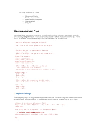 Mi primer programa en Prolog
o Cargando el código
o Predicados reversibles
o Predicados no reversibles
o Modos de uso
o Culturilla
Mi primer programa en Prolog
Los programas se escriben en ficheros de texto, generalmente con extension .pl y pueden contener
comentarios y código. Para ello puede utilizar cualquier editor de texto. Le recomendamos que intente
escribir el siguiente programa desde el principio para familiarizarse con la sintáxis.
% Este es mi primer programa en Prolog
%
% Se trata de un arbol genealogico muy simple
%
%
% Primero defino los parentescos basicos
% de la familia.
% padre(A,B) significa que B es el padre de A...
padre(juan,alberto).
padre(luis,alberto).
padre(alberto,leoncio).
padre(geronimo,leoncio).
padre(luisa,geronimo).
% Ahora defino las condiciones para que
% dos individuos sean hermanos
% hermano(A,B) significa que A es hermano de B...
hermano(A,B) :-
padre(A,P),
padre(B,P),
A == B.
% Ahora defino el parentesco abuelo-nieto.
% nieto(A,B) significa que A es nieto de B...
nieto(A,B) :-
padre(A,P),
padre(P,B).
Cargando el código
Para compilar y cargar el código existe el predicado consult/1. Recuerde que puede ser necesario indicar
la ruta completa del fichero fuente. En este ejemplo hemos usado el top-level shell de SWI-Prolog:
Welcome to SWI-Prolog (Version 2.7.14)
Copyright (c) 1993-1996 University of Amsterdam. All rights
reserved.
For help, use ?- help(Topic). or ?- apropos(Word).
1 ?- consult('arbolgenealogico.pl').
arbolgenealogico.pl compiled, 0.00 sec, 1,108 bytes.
Yes
2 ?-
 