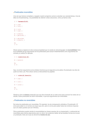 Predicados reversibles
Una vez que hemos compilado y cargado nuestro programa vamos a estudiar sus características. Una de
ellas es el backtracking, o la posibilidad de obtener varias soluciones, como ya hemos visto.
2 ?- hermano(A,B).
A = juan
B = luis ;
A = luis
B = juan ;
A = alberto
B = geronimo ;
A = geronimo
B = alberto ;
No
3 ?-
Ahora vamos a reparar en otra curiosa propiedad que no existe en otros lenguajes: la reversibilidad. Esto
es la habilidad de los argumentos de los predicados para actuar indistintamente como argumentos de
entrada y/o salida.Por ejemplo:
3 ?- nieto(luis,X).
X = leoncio
No
4 ?-
Aquí, el primer argumento es de entrada mientras que el segundo es de salida. El predicado nos dice de
quién es nieto Luis. Pero ahora vamos a intercambiar los papeles:
4 ?- nieto(X,leoncio).
X = juan ;
X = luis ;
X = luisa ;
No
5 ?-
Obsérve cómo el mismo predicado que nos dice el abuelo de un nieto sirve para conocer los nietos de un
abuelo. Estos predicados se dicen reversibles, o que sus argumentos son reversibles.
Predicados no reversibles
No todos los predicados son reversibles. Por ejemplo, los de comparación aritmética. El predicado >/2
sirve para saber si un número es mayor que otro, pero no sirve para saber todos los números mayores
que uno dado (puesto que son infinitos).
Otros predicados pueden perder la reversibilidad por deseo expreso de su programador, o solamente ser
reversibles para ciertos argumentos pero no otros. Así podemos hablar de las posibles formas de invocar
un predicado. Esto es lo que se denomina modos de uso.
 