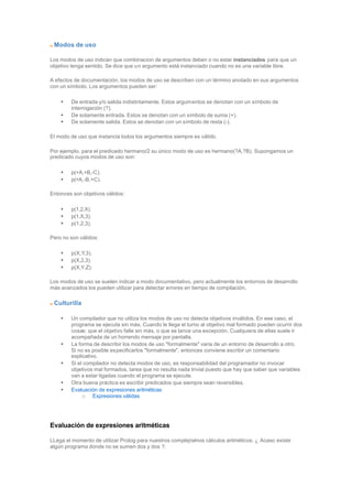 Modos de uso
Los modos de uso indican que combinacion de argumentos deben o no estar instanciados para que un
objetivo tenga sentido. Se dice que un argumento está instanciado cuando no es una variable libre.
A efectos de documentación, los modos de uso se describen con un término anotado en sus argumentos
con un símbolo. Los argumentos pueden ser:
• De entrada y/o salida indistintamente. Estos argumentos se denotan con un símbolo de
interrogación (?).
• De solamente entrada. Estos se denotan con un símbolo de suma (+).
• De solamente salida. Estos se denotan con un símbolo de resta (-).
El modo de uso que instancia todos los argumentos siempre es válido.
Por ejemplo, para el predicado hermano/2 su único modo de uso es hermano(?A,?B). Supongamos un
predicado cuyos modos de uso son:
• p(+A,+B,-C).
• p(+A,-B,+C).
Entonces son objetivos válidos:
• p(1,2,X).
• p(1,X,3).
• p(1,2,3).
Pero no son válidos:
• p(X,Y,3).
• p(X,2,3).
• p(X,Y,Z).
Los modos de uso se suelen indicar a modo documentativo, pero actualmente los entornos de desarrollo
más avanzados los pueden utilizar para detectar errores en tiempo de compilación.
Culturilla
• Un compilador que no utiliza los modos de uso no detecta objetivos inválidos. En ese caso, el
programa se ejecuta sin más. Cuando le llega el turno al objetivo mal formado pueden ocurrir dos
cosas: que el objetivo falle sin más, o que se lance una excepción. Cualquiera de ellas suele ir
acompañada de un horrendo mensaje por pantalla.
• La forma de describir los modos de uso "formalmente" varia de un entorno de desarrollo a otro.
Si no es posible especificarlos "formalmente", entonces conviene escribir un comentario
explicativo.
• Si el compilador no detecta modos de uso, es responsabilidad del programador no invocar
objetivos mal formados, tarea que no resulta nada trivial puesto que hay que saber que variables
van a estar ligadas cuando el programa se ejecute.
• Otra buena práctica es escribir predicados que siempre sean reversibles.
• Evaluación de expresiones aritméticas
o Expresiones válidas
Evaluación de expresiones aritméticas
LLega el momento de utilizar Prolog para nuestros complejísimos cálculos aritméticos. ¿ Acaso existe
algún programa donde no se sumen dos y dos ?.
 
