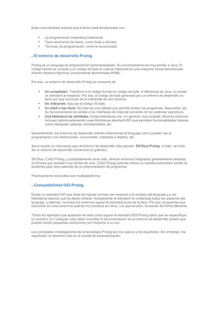Este curso también supone que el lector está familiarizado con:
• La programación imperativa tradicional.
• Tipos abstractos de datos, como listas y árboles.
• Técnicas de programación, como la recursividad.
El entorno de desarrollo Prolog
Prolog es un lenguaje de programación seminterpretado. Su funcionamiento es muy similar a Java. El
codigo fuente se compila a un código de byte el cuál se interpreta en una máquina virtual denominada
Warren Abstract Machine (comúnmente denominada WAM).
Por eso, un entorno de desarrollo Prolog se compone de:
• Un compilador. Transform a el código fuente en código de byte. A diferencia de Java, no existe
un standard al respecto. Por eso, el codigo de byte generado por un entorno de desarrollo no
tiene por que funcionar en el intérprete de otro entorno.
• Un intérprete. Ejecuta el código de byte.
• Un shell o top-level. Se trata de una utilidad que permite probar los programas, depurarlos, etc.
Su funcionamiento es similar a los interfaces de línea de comando de los sistemas operativos.
• Una biblioteca de utilidades. Estas bibliotecas son, en general, muy amplias. Muchos entornos
incluyen (afortunadamente) unas bibliotecas standard-ISO que permiten funcionalidades básicas
como manipular cadenas, entrada/salida, etc.
Generalmente, los entornos de desarrollo ofrecen extensiones al lenguaje com o pueden ser la
programación con restricciones, concurrente, orientada a objetos, etc.
Sería injusto no mencionar aquí el entorno de desarrollo más popular: SICStus Prolog, si bién, se trata
de un entorno de desarrollo comercial (no gratuito).
SICStus, CIAO Prolog, y posibiblemente otros más, ofrecen entornos integrados generalmente basados
en Emacs que resultan muy fáciles de usar. CIAO Prolog además ofrece un autodocumentador similar al
existente para Java además de un preprocesador de programas.
Prácticamente todos ellos son multiplataforma.
Compatibilidad ISO-Prolog
Existe un standard ISO que dicta las típicas normas con respecto a la sintáxis del lenguaje y a las
bibliotecas básicas que se deben ofrecer. Actualmente el standard no contempla todos los aspectos del
lenguaje, y además, no todos los entornos siguen el standard al pie de la letra. Por eso, programas que
funcionan en unos entornos podrían no funcionar en otros, o lo que es peor, funcionar de forma diferente.
Todos los ejemplos que aparecen en este curso siguen el standard ISO-Prolog salvo que se especifique
lo contrario. En cualquier caso debe consultar la documentación de su entorno de desarrollo puesto que
pueden existir pequeñas variaciones con respecto a su uso.
Los principales investigadores de la tecnología Prolog son los suecos y los españoles. Sin embargo, los
españoles no tenemos voto en el comité de estandarización.
 