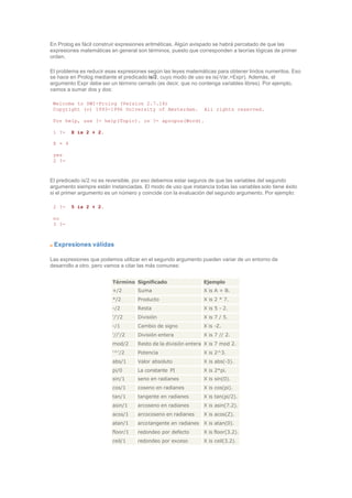 En Prolog es fácil construir expresiones aritméticas. Algún avispado se habrá percatado de que las
expresiones matemáticas en general son términos, puesto que corresponden a teorías lógicas de primer
orden.
El problema es reducir esas expresiones según las leyes matemáticas para obtener lindos numeritos. Eso
se hace en Prolog mediante el predicado is/2, cuyo modo de uso es is(-Var,+Expr). Además, el
argumento Expr debe ser un término cerrado (es decir, que no contenga variables libres). Por ejemplo,
vamos a sumar dos y dos:
Welcome to SWI-Prolog (Version 2.7.14)
Copyright (c) 1993-1996 University of Amsterdam. All rights reserved.
For help, use ?- help(Topic). or ?- apropos(Word).
1 ?- X is 2 + 2.
X = 4
yes
2 ?-
El predicado is/2 no es reversible, por eso debemos estar seguros de que las variables del segundo
argumento siempre están instanciadas. El modo de uso que instancia todas las variables solo tiene éxito
si el primer argumento es un número y coincide con la evaluación del segundo argumento. Por ejemplo:
2 ?- 5 is 2 + 2.
no
3 ?-
Expresiones válidas
Las expresiones que podemos utilizar en el segundo argumento pueden variar de un entorno de
desarrollo a otro, pero vamos a citar las más comunes:
Término Significado Ejemplo
+/2 Suma X is A + B.
*/2 Producto X is 2 * 7.
-/2 Resta X is 5 - 2.
'/'/2 División X is 7 / 5.
-/1 Cambio de signo X is -Z.
'//'/2 División entera X is 7 // 2.
mod/2 Resto de la división entera X is 7 mod 2.
'^'/2 Potencia X is 2^3.
abs/1 Valor absoluto X is abs(-3).
pi/0 La constante PI X is 2*pi.
sin/1 seno en radianes X is sin(0).
cos/1 coseno en radianes X is cos(pi).
tan/1 tangente en radianes X is tan(pi/2).
asin/1 arcoseno en radianes X is asin(7.2).
acos/1 arcocoseno en radianes X is acos(Z).
atan/1 arcotangente en radianes X is atan(0).
floor/1 redondeo por defecto X is floor(3.2).
ceil/1 redondeo por exceso X is ceil(3.2).
 