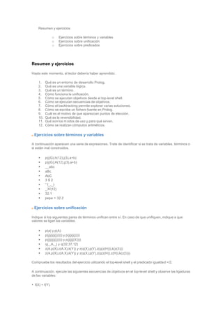Resumen y ejercicios
o Ejercicios sobre términos y variables
o Ejercicios sobre unificación
o Ejercicios sobre predicados
Resumen y ejercicios
Hasta este momento, el lector debería haber aprendido:
1. Qué es un entorno de desarrollo Prolog.
2. Qué es una variable lógica.
3. Qué es un término.
4. Cómo funciona la unificación.
5. Cómo se ejecutan objetivos desde el top-level shell.
6. Cómo se ejecutan secuencias de objetivos.
7. Cómo el backtracking permite explorar varias soluciones.
8. Cómo se escribe un fichero fuente en Prolog.
9. Cuál es el motivo de que aparezcan puntos de elección.
10. Qué es la reversibilidad.
11. Qué son los m odos de uso y para qué sirven.
12. Cómo se realizan cómputos aritméticos.
Ejercicios sobre términos y variables
A continuación aparecen una serie de expresiones. Trate de identificar si se trata de variables, términos o
si están mal construidos.
• p(j(G),h(12),j(3),a+b)
• p(j(G),H(12),j(3),a+b)
• __abc
• aBc
• AbC
• 3 $ 2
• ' '(_,_)
• _'A'(12)
• 32.1
• pepe > 32.2
Ejercicios sobre unificación
Indique si los siguientes pares de términos unifican entre sí. En caso de que unifiquen, indique a que
valores se ligan las variables.
• p(a) y p(A)
• p(j(j(j(j(j))))) y p(j(j(j(j))))
• p(j(j(j(j(j))))) y p(j(j(j(X))))
• q(_,A,_) y q(32,37,12)
• z(A,p(X),z(A,X),k(Y)) y z(q(X),p(Y),z(q(z(H))),k(z(3)))
• z(A,p(X),z(A,X),k(Y)) y z(q(X),p(Y),z(q(z(H)),z(H)),k(z(3)))
Compruebe los resultados del ejercicio utilizando el top-level shell y el predicado igualdad =/2.
A continuación, ejecute las siguientes secuencias de objetivos en el top-level shell y observe las ligaduras
de las variables:
• f(X) = f(Y).
 