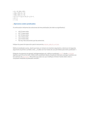 • X = 12, f(X) = f(Y).
• f(X) = f(Y), X = 12.
• f(X) = f(Y), Y = 12.
• X = Y, Y = Z, X = H, Z = J, X = 1.
• X = 1.
• 1 = X.
Ejercicios sobre predicados
A continuación indicamos las soluciones de tres predicados (el orden es significativo):
• p(5,2) tiene éxito.
• p(7,1) tiene éxito.
• q(1,3) tiene éxito.
• z(3,1) tiene éxito.
• z(3,7) tiene éxito.
• No hay más soluciones que las anteriores.
Indique los pasos de ejecución para la secuencia p(A,B),q(B,C),z(C,A).
Defina el predicado sumar_dos/2 que toma un número en el primer argumento y retorna en el segundo
argumento el primero sumado a dos. ¿ Cuáles son los modos de uso permitidos para dicho predicado ?.
Editando el programa de ejemplo (arbolgenealogico.pl), defina el predicado tio/2 donde tio(A,B)
significa que A es el tío de B. Utilize dicho predicado desde el top-level shell para averiguar quienes son
los sobrinos de geronimo. Recuerde que cada vez que modifique el fichero fuente debe volver a
compilarlo mediante el predicado consult/1.
 