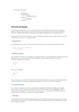 Elementos del lenguaje
o Comentarios
o Variables lógicas
§ La variable anónima
o Términos
§ Operadores
o Culturilla
Elementos del lenguaje
En esta lección explicaremos como reconocer los diferentes elementos que componen un programa
fuente en Prolog. Como observará en breve, Prolog carece de declaraciones en el sentido imperativo:
secciones, declaraciones de tipo, declaraciones de variable, declaraciones de procedimientos, etc.
Después de leer está sección deber ser capaz de distinguir variables y términos lógicos entre la "maraña"
de caracteres que hay en un programa fuente.
Comentarios
Los comentarios en Prolog se escriben comenzando la línea con un símbolo de porcentaje. Ejemplo:
% Hola, esto es un comentario.
% Y esto también.
Variables lógicas
Las váriables en Prolog no son variables en el sentido habitual, por eso las llamamos variables lógicas. Se
escriben como una secuencia de caracteres alfabéticos comenzando siempre por mayúscula o
subrayado. Ejemplos de variables:
Variable
_Hola
_
Pero no son variables:
variable
$Hola
p__
El hecho de que los nombres de variables comienzen por mayúscula (o subrayado) evita la necesidad de
declarar previamente y de manera explícita las variables, tal y como ocurre en otros lenguajes.
La variable anónima
Sí, sí, existen variables sin nombre, y todas ellas se representan mediante el símbolo de subrayado _.
Pero cuidado, aunque todas las variables anónimas se escriben igual, son todas distintas. Es decir,
mientras que dos apariciones de la secuencia de caracteres Hola se refieren a la misma variable, dos
apariciones de la secuencia _ se refieren a variables distintas.
Términos
Los términos son el único elemento del lenguaje, es decir, los datos son términos, el código son términos,
incluso el propio programa es un término. No obstante, es habitual, llamar término solamente a los datos
que maneja un programa.
 