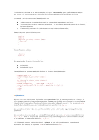 Un término se compone de un functor seguido de cero a N argumentos entre paréntesis y separados
por comas. Los números enteros o decimales sin restricciones de tamaño también son términos.
Un functor (también denominado átomo) puede ser:
• Una sucesión de caracteres alfanuméricos comenzando por una letra minúscula.
• Un símbolo de puntuación o secuencia de estos. Las secuencias permitidas varian de un entorno
de desarrollo a otro.
• Una sucesión cualquiera de caracteres encerrada entre comillas simples.
Veamos algunos ejemplos de functores:
functor
f384p12
'esto es un unico functor, eh!!'
'_functor'
$
+
No son functores válidos:
_functor
Functor
Los argumentos de un término pueden ser:
• otro término.
• una váriable lógica.
La mejor forma de aprender a escribir términos es mirando algunos ejemplos:
termino_cero_ario
1237878837385345.187823787872344434
t(1)
'mi functor'(17,hola,'otro termino')
f(Variable)
muchos_argumentos(_,_,_,Variable,232,f,g,a)
terminos_anidados(f(g), h(i,j(7)), p(a(b)), j(1,3,2,_))
+(3,4)
$(a,b)
@(12)
Operadores
Algunos functores pueden estar declarados como operadores, bien de manera predefinida, o bien por el
programador. Los operadores simplemente sirven para escribir términos unarios o binarios de unamanera
más cómoda. Por ejemplo, un functor definido como operador infijo es la suma (+). Así, la expresión a+b
es perfectamente válida, aunque en realidad no es más que el término +(a,b).
Los operadores binarios infijos nos permiten escribir el functor entre los dos argumentos y eliminar los
paréntesis.
Los operadores tienen asociada una prioridad. Por ejemplo, la expresión a+b*c es en realidad el término
+(a,*(b,c)). Esto es así porque el operador producto (*) tiene más prioridad que el operador suma (+).
Si no fuese así, se trataría del término *(+(a,b),c).
Los operadores también pueden ser unarios y prefijos, lo que nos evita escribir los paréntesis del
argumento. Por ejemplo, la expresión -5 es en realidad el término -(5).
 