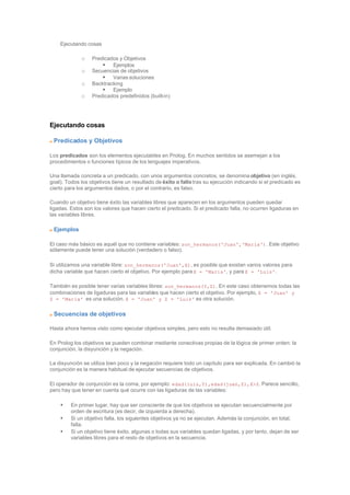 Ejecutando cosas
o Predicados y Objetivos
§ Ejemplos
o Secuencias de objetivos
§ Varias soluciones
o Backtracking
§ Ejemplo
o Predicados predefinidos (built-in)
Ejecutando cosas
Predicados y Objetivos
Los predicados son los elementos ejecutables en Prolog. En muchos sentidos se asemejan a los
procedimientos o funciones típicos de los lenguajes imperativos.
Una llamada concreta a un predicado, con unos argumentos concretos, se denomina objetivo (en inglés,
goal). Todos los objetivos tiene un resultado de éxito o fallo tras su ejecución indicando si el predicado es
cierto para los argumentos dados, o por el contrario, es falso.
Cuando un objetivo tiene éxito las variables libres que aparecen en los argumentos pueden quedar
ligadas. Estos son los valores que hacen cierto el predicado. Si el predicado falla, no ocurren ligaduras en
las variables libres.
Ejemplos
El caso más básico es aquél que no contiene variables: son_hermanos('Juan','Maria'). Este objetivo
sólamente puede tener una solución (verdadero o falso).
Si utilizamos una variable libre: son_hermanos('Juan',X), es posible que existan varios valores para
dicha variable que hacen cierto el objetivo. Por ejemplo para X = 'Maria', y para X = 'Luis'.
También es posible tener varias variables libres: son_hermanos(Y,Z). En este caso obtenemos todas las
combinaciones de ligaduras para las variables que hacen cierto el objetivo. Por ejemplo, X = 'Juan' y
Z = 'Maria' es una solución. X = 'Juan' y Z = 'Luis' es otra solución.
Secuencias de objetivos
Hasta ahora hemos visto como ejecutar objetivos simples, pero esto no resulta demasiado útil.
En Prolog los objetivos se pueden combinar mediante conectivas propias de la lógica de primer orden: la
conjunción, la disyunción y la negación.
La disyunción se utiliza bien poco y la negación requiere todo un capítulo para ser explicada. En cambió la
conjunción es la manera habitual de ejecutar secuencias de objetivos.
El operador de conjunción es la coma, por ejemplo: edad(luis,Y),edad(juan,Z),X>Z. Parece sencillo,
pero hay que tener en cuenta qué ocurre con las ligaduras de las variables:
• En primer lugar, hay que ser consciente de que los objetivos se ejecutan secuencialmente por
orden de escritura (es decir, de izquierda a derecha).
• Si un objetivo falla, los siguientes objetivos ya no se ejecutan. Además la conjunción, en total,
falla.
• Si un objetivo tiene éxito, algunas o todas sus variables quedan ligadas, y por tanto, dejan de ser
variables libres para el resto de objetivos en la secuencia.
 