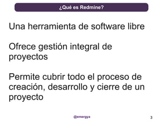 ¿Qué es Redmine?



Una herramienta de software libre

Ofrece gestión integral de
proyectos

Permite cubrir todo el proceso de
creación, desarrollo y cierre de un
proyecto
                 @emergya             3
 