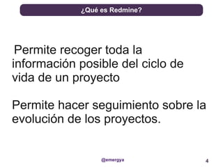 ¿Qué es Redmine?




 Permite recoger toda la
información posible del ciclo de
vida de un proyecto

Permite hacer seguimiento sobre la
evolución de los proyectos.


                 @emergya          4
 