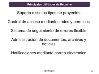 Principales utilidades de Redmine


     Soporta distintos tipos de proyectos

Control de acceso mediantes roles y permisos

 Sistema de seguimiento de errores flexible

 Administración de documentos, archivos y
                  noticias

 Notificaciones mediante correo electrónico



                      @emergya                 5
 